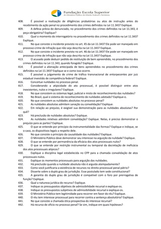 408. É possível a realização de diligências probatórias ou atos de instrução antes do
recebimento da ação penal no procedimento dos crimes definidos na Lei 11.343? Explique.
409. A defesa prévia do denunciado, no procedimento dos crimes definidos na Lei 11.343, é
peça obrigatória? Explique?
410. Qual o momento do interrogatório no procedimento dos crimes definidos na Lei 11.343?
Explique.
411. No que consiste o incidente previsto no art. 45 da Lei 11.343? Ele pode ser manejado em
processo-crime de infração que não seja descrita na Lei 11.343? Explique.
412. No que consiste o incidente previsto no art. 46 da Lei 11.343? Ele pode ser manejado em
processo-crime de infração que não seja descrita na Lei 11.343? Explique.
413. O acusado pode deduzir pedido de restituição de bem apreendido, no procedimento dos
crimes definidos na Lei 11.343, quando foragido? Explique.
414. É possível a alienação antecipada de bens apreendidos no procedimento dos crimes
definidos na Lei 11.343? Explique se e como isso ocorre.
415. É possível o julgamento de crime de tráfico transnacional de entorpecentes por juiz
estadual investido de competência federal? Explique.
416. Conceitue nulidades no processo penal.
417. Considerando a atipicidade do ato processual, é possível distinguir entre atos
inexistentes, nulos e irregulares? Explique.
418. No que consistem os sistemas legal, judicial e misto de reconhecimento das nulidades?
419. No Brasil, qual o sistema de reconhecimento de nulidades adotado? Explique-o.
420. No que consistem as nulidades absolutas no processo penal?
421. As nulidades absolutas admitem sanação ou convalidação? Explique.
422. Em relação ao prejuízo, é exigível sua demonstração para as nulidades absolutas? Por
quê?
423. Há preclusão de nulidades absolutas? Explique.
424. As nulidades relativas admitem convalidação? Explique. Nelas, é preciso demonstrar o
prejuízo para as partes? Explique.
425. O que se entende por princípio da instrumentalidade das formas? Explique e indique, se
o caso, os dispositivos legais a respeito dele.
426. No que consiste o princípio da causalidade das nulidades? Explique.
427. O Ministério Público deve demonstrar seu interesse na arguição da nulidade? Explique.
428. O que se entende por permanência da eficácia dos atos processuais nulos?
429. O que se entende por restrição instrumental ou temporal da decretação de ineficácia
dos atos processuais atípicos?
430. Explique a disciplina legal estabelecida no CPP para a chamada convalidação de atos
processuais nulos.
431. Explique os momentos processuais para arguição das nulidades.
432. Há preclusão quando a nulidade absoluta não é arguida atempadamente?
433. Como você justificaria a existência de recursos no direito processual penal pátrio?
434. Disserte sobre o duplo grau de jurisdição. Esse postulado tem sede constitucional?
435. A garantia do duplo grau de jurisdição é compatível com o foro por prerrogativa de
função? Explique.
436. Qual a natureza jurídica do recurso? Explique.
437. Indique os pressupostos objetivos de admissibilidade recursal e explique-os.
438. Indique os pressupostos subjetivos de admissibilidade recursal e explique-os.
439. O Ministério Público tem legitimidade para recorrer em favor do réu? Explique.
440. O réu tem interesse processual para recorrer contra a sentença absolutória? Explique.
441. No que consiste a chamada ótica prospectiva do interesse recursal?
442. Há recurso de ofício no processo penal? Se sim, indique em quais hipóteses?
 