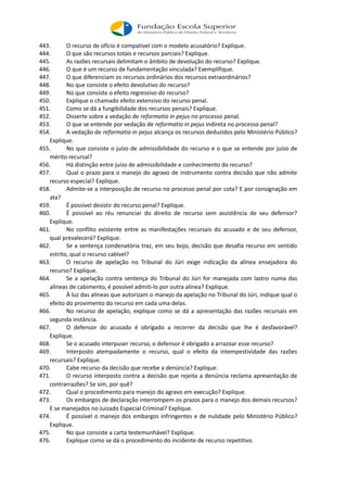 443. O recurso de ofício é compatível com o modelo acusatório? Explique.
444. O que são recursos totais e recursos parciais? Explique.
445. As razões recursais delimitam o âmbito de devolução do recurso? Explique.
446. O que é um recurso de fundamentação vinculada? Exemplifique.
447. O que diferenciam os recursos ordinários dos recursos extraordinários?
448. No que consiste o efeito devolutivo do recurso?
449. No que consiste o efeito regressivo do recurso?
450. Explique o chamado efeito extensivo do recurso penal.
451. Como se dá a fungibilidade dos recursos penais? Explique.
452. Disserte sobre a vedação de reformatio in pejus no processo penal.
453. O que se entende por vedação de reformatio in pejus indireta no processo penal?
454. A vedação de reformatio in pejus alcança os recursos deduzidos pelo Ministério Público?
Explique.
455. No que consiste o juízo de admissibilidade do recurso e o que se entende por juízo de
mérito recursal?
456. Há distinção entre juízo de admissibilidade e conhecimento do recurso?
457. Qual o prazo para o manejo do agravo de instrumento contra decisão que não admite
recurso especial? Explique.
458. Admite-se a interposição de recurso no processo penal por cota? E por consignação em
ata?
459. É possível desistir do recurso penal? Explique.
460. É possível ao réu renunciar do direito de recurso sem assistência de seu defensor?
Explique.
461. No conflito existente entre as manifestações recursais do acusado e de seu defensor,
qual prevalecerá? Explique.
462. Se a sentença condenatória traz, em seu bojo, decisão que desafia recurso em sentido
estrito, qual o recurso cabível?
463. O recurso de apelação no Tribunal do Júri exige indicação da alínea ensejadora do
recurso? Explique.
464. Se a apelação contra sentença do Tribunal do Júri for manejada com lastro numa das
alíneas de cabimento, é possível admiti-lo por outra alínea? Explique.
465. À luz das alíneas que autorizam o manejo da apelação no Tribunal do Júri, indique qual o
efeito do provimento do recurso em cada uma delas.
466. No recurso de apelação, explique como se dá a apresentação das razões recursais em
segunda instância.
467. O defensor do acusado é obrigado a recorrer da decisão que lhe é desfavorável?
Explique.
468. Se o acusado interpuser recurso, o defensor é obrigado a arrazoar esse recurso?
469. Interposto atempadamente o recurso, qual o efeito da intempestividade das razões
recursais? Explique.
470. Cabe recurso da decisão que recebe a denúncia? Explique.
471. O recurso interposto contra a decisão que rejeita a denúncia reclama apresentação de
contrarrazões? Se sim, por quê?
472. Qual o procedimento para manejo do agravo em execução? Explique.
473. Os embargos de declaração interrompem os prazos para o manejo dos demais recursos?
E se manejados no Juizado Especial Criminal? Explique.
474. É possível o manejo dos embargos infringentes e de nulidade pelo Ministério Público?
Explique.
475. No que consiste a carta testemunhável? Explique.
476. Explique como se dá o procedimento do incidente de recurso repetitivo.
 