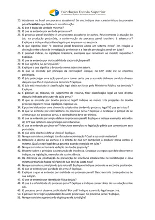 20. Adotamos no Brasil um processo acusatório? Se sim, indique duas características do processo
penal brasileiro que lastreiem sua afirmação.
21. O que é busca da verdade material?
22. O que se entende por verdade processual?
23. O processo penal brasileiro é um processo acusatório de partes. Relativamente à atuação do
Juiz na produção probatória, a conformação do processo penal brasileiro é adversarial?
Explique e indique dispositivos legais que amparem sua resposta.
24. O que significa dizer “o processo penal brasileiro adota um sistema misto” em relação à
distinção entre a fase de investigação preliminar e a fase de persecução penal em juízo?
25. É possível indicar, na legislação brasileira, exemplos que remontam ao modelo inquisitivo?
Explique.
26. O que se entende por inafastabilidade da jurisdição penal?
27. O que significa jus persequendi?
28. Explique o que significa o brocardo nemo iudex sine actore.
29. O que se entende por princípio da correlação? Indique, no CPP, onde ele se encontra
positivado.
30. O juiz pode julgar uma ação penal para tornar certo que o acusado delineou conduta diversa
daquela que lhe é imputada na denúncia? Explique.
31. O juiz está vinculado à classificação legal dada aos fatos pelo Ministério Público na denúncia?
Explique.
32. É possível ao Tribunal, no julgamento de recurso, fixar classificação legal ao fato diversa
daquela indicada pelo autor da ação penal?
33. O que se entende por devido processo legal? Indique ao menos três projeções do devido
processo legal em nossa legislação. Explique-as.
34. É possível vislumbrar uma dimensão substantiva do devido processo legal? O que seria isso?
35. O que se entende por contraditório no processo penal? Explique e destaque o porquê de se
afirmar que, no processo penal, o contraditório deve ser efetivo.
36. O que se entende por ampla defesa no processo penal? Explique e indique exemplos extraídos
do CPP que refletem esse princípio constitucional.
37. O que se entende por favor rei? Mencione exemplos na legislação pátria que concretizam esse
postulado.
38. O que seria direito à defesa técnica? Explique.
39. No que consiste o privilégio da não auto-incriminação? Qual a sua sede materiae?
40. Relacione o direito ao silêncio e o direito de não ser compelido a produzir prova contra si
mesmo. Qual a sede legal dessa garantia quando exercida em juízo?
41. No que consiste a chamada vedação de double jeopardy?
42. Disserte sobre o princípio da presunção de inocência. Destaque as regras que dele decorrem e
indique, na legislação, exemplos de sua incidência.
43. Há diferença na positivação da presunção de inocência estabelecida na Constituição e essa
mesma presunção fixada no Pacto de São José da Costa Rica?
44. No que consiste o princípio do juiz natural? Explique e indique onde ele se encontra positivado.
45. O que se entende por paridade de armas? Explique.
46. Explique o que se entende por oralidade no processo penal? Descreva três consequências de
sua adoção.
47. O que se entende por identidade física do juiz?
48. O que é a oficialidade do processo penal? Explique e indique consectários de sua adoção entre
nós.
49. O processo penal observa publicidade? Por quê? Indique a previsão legal respectiva.
50. É possível restringir a publicidade dos atos processuais no processo penal? Explique.
51. No que consiste a garantia do duplo grau de jurisdição?
 