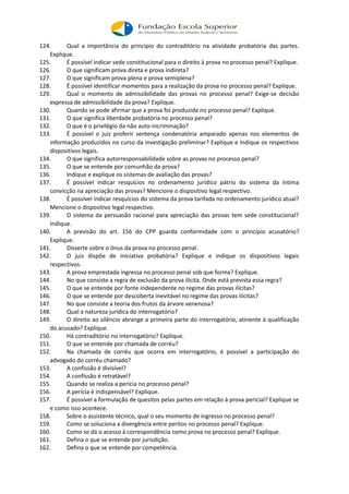 124. Qual a importância do princípio do contraditório na atividade probatória das partes.
Explique.
125. É possível indicar sede constitucional para o direito à prova no processo penal? Explique.
126. O que significam prova direta e prova indireta?
127. O que significam prova plena e prova semiplena?
128. É possível identificar momentos para a realização da prova no processo penal? Explique.
129. Qual o momento de admissibilidade das provas no processo penal? Exige-se decisão
expressa de admissibilidade da prova? Explique.
130. Quando se pode afirmar que a prova foi produzida no processo penal? Explique.
131. O que significa liberdade probatória no processo penal?
132. O que é o privilégio da não auto-incriminação?
133. É possível o juiz proferir sentença condenatória amparado apenas nos elementos de
informação produzidos no curso da investigação preliminar? Explique e indique os respectivos
dispositivos legais.
134. O que significa autorresponsabilidade sobre as provas no processo penal?
135. O que se entende por comunhão da prova?
136. Indique e explique os sistemas de avaliação das provas?
137. É possível indicar resquícios no ordenamento jurídico pátrio do sistema da íntima
convicção na apreciação das provas? Mencione o dispositivo legal respectivo.
138. É possível indicar resquícios do sistema da prova tarifada no ordenamento jurídico atual?
Mencione o dispositivo legal respectivo.
139. O sistema da persuasão racional para apreciação das provas tem sede constitucional?
Indique.
140. A previsão do art. 156 do CPP guarda conformidade com o princípio acusatório?
Explique.
141. Disserte sobre o ônus da prova no processo penal.
142. O juiz dispõe de iniciativa probatória? Explique e indique os dispositivos legais
respectivos.
143. A prova emprestada ingressa no processo penal sob que forma? Explique.
144. No que consiste a regra de exclusão da prova ilícita. Onde está prevista essa regra?
145. O que se entende por fonte independente no regime das provas ilícitas?
146. O que se entende por descoberta inevitável no regime das provas ilícitas?
147. No que consiste a teoria dos frutos da árvore venenosa?
148. Qual a natureza jurídica do interrogatório?
149. O direito ao silêncio abrange a primeira parte do interrogatório, atinente à qualificação
do acusado? Explique.
150. Há contraditório no interrogatório? Explique.
151. O que se entende por chamada de corréu?
152. Na chamada de corréu que ocorra em interrogatório, é possível a participação do
advogado do corréu chamado?
153. A confissão é divisível?
154. A confissão é retratável?
155. Quando se realiza a perícia no processo penal?
156. A perícia é indispensável? Explique.
157. É possível a formulação de quesitos pelas partes em relação à prova pericial? Explique se
e como isso acontece.
158. Sobre o assistente técnico, qual o seu momento de ingresso no processo penal?
159. Como se soluciona a divergência entre peritos no processo penal? Explique.
160. Como se dá o acesso à correspondência como prova no processo penal? Explique.
161. Defina o que se entende por jurisdição.
162. Defina o que se entende por competência.
 