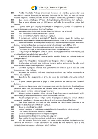 189. Pedrão, Deputado Federal, encontra-se licenciado do mandato parlamentar para
exercício do cargo de Secretário de Segurança do Estado de São Paulo. No exercício dessas
funções, ele pratica crime de peculato. A quem competirá processar e julgar Pedrão? Explique.
190. Qual a teoria adotada pelo CPP para a definição de competência ratione loci? Explique.
191. Qual a teoria adotada pela Lei 9099 para a definição de competência ratione loci.
Explique.
192. Segundo o CPP, qual o lugar para definição de competência, quando não se conhece o
lugar onde se operou o resultado do crime? Explique.
193. Na queixa-crime, qual o lugar em que deverá ser deduzida a ação penal?
194. Toda competência material é absoluta? Explique.
195. Toda competência funcional é absoluta? Explique.
196. A competência relativa é prorrogável? Quando presente causa de nulidade por
incompetência relativa e esta não é arguida tempestivamente, o que se dá com essa nulidade?
197. No reconhecimento da incompetência absoluta, é possível aproveitar os atos decisórios?
Explique mencionando a atual compreensão jurisprudencial sobre o art. 567 do CPP.
198. Quais as hipóteses de prorrogação necessária de competência no processo penal?
199. É possível a prorrogação de competência voluntária no CPP? Explique.
200. Se a jurisdição é indelegável, como se justifica a delegação existente num mesmo juízo
entre juiz titular, juiz substituto e juiz auxiliar?
201. Se a jurisdição é indelegável, como se justifica a prática de atos por carta de ordem ou
carta precatória?
202. É possível a delegação de atos decisórios por delegação externa? Explique.
203. As alterações territoriais dos limites de comarca após o ajuizamento da ação penal
implicam deslocamento de competência? Explique.
204. Considere a pergunta anterior, mas agora tenha em conta de que se trata de crime
doloso contra a vida. Explique.
205. Nos casos de homicídio, aplica-se a teoria do resultado para definir a competência
ratione loci? Explique.
206. Quando se dá o julgamento do crime de abuso de autoridade pela Justiça militar?
Explique.
207. A quem compete processar e julgar o crime praticado em desfavor dos Correios?
Explique.
208. Nos termos da pergunta anterior, considere que o serviço de correios é explorado por
particular. Nesse caso, ocorrido crime em desfavor desse particular que presta o serviço dos
correios, a quem compete processar e julgar esse fato?
209. A quem compete processar e julgar crime de desvio de recursos provenientes do fundo
de manutenção e desenvolvimento do ensino fundamental? Por quê?
210. A quem compete processar e julgar o crime de competência da Justiça comum estadual
que guarde conexão com crime de competência da Justiça comum federal? Explique.
211. Todo crime praticado por meio da rede mundial de computadores (internet) é de
competência da Justiça comum federal? Explique.
212. O que se entende por conexão?
213. Indique e explique as espécies de conexão (objetiva, intersubjetiva e instrumental).
214. Qual o efeito do reconhecimento da conexão?
215. O que se entende por continência no processo penal?
216. Quais as espécies de continência no processo penal?
217. Qual o efeito do reconhecimento da continência no processo penal?
218. João, em situação de conexão, pratica um roubo simples na cidade de Uberlândia, um
latrocínio em Uberaba e quatro estelionatos na cidade de Belo Horizonte. Qual o foro
competente para processar e julgar esses fatos? Explique.
 
