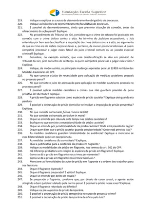 219. Indique e explique as causas de desmembramento obrigatório de processos.
220. Indique as hipóteses de desmembramento facultativo de processos.
221. É possível do desmembramento, ainda que presente situação de conexão, antes do
oferecimento da ação penal? Explique.
222. No procedimento do Tribunal do Júri, considere que o crime de estupro foi praticado em
conexão com o crime doloso contra a vida. Ao término do judicium accusationis, o Juiz
entendeu por bem em desclassificar a imputação de crime doloso contra a vida, ao argumento
de que o crime era de lesões corporais leves e, portanto, de menor potencial ofensivo. A quem
competirá processar e julgar esses fatos? Ao juízo criminal comum ou ao juizado especial
criminal? Explique.
223. Considere, no exemplo anterior, que essa desclassificação se deu em plenário de
Tribunal do Júri, pelo conselho de sentença. A quem competirá processar e julgar esses fatos?
Explique.
224. Indique, de modo sucinto, as principais mudanças operadas pela Lei 12403 no título das
Medidas Cautelares do CPP.
225. No que consiste o juízo de necessidade para aplicação de medidas cautelares pessoais
no processo penal?
226. No que consiste o juízo de adequação para aplicação de medidas cautelares pessoais no
processo penal?
227. É possível aplicar medidas cautelares a crimes que não guardem previsão de pena
privativa de liberdade? Explique.
228. A prisão em flagrante subsiste como espécie de prisão cautelar? Explique até quando ela
perdura.
229. É possível a decretação de prisão domiciliar se inviável a imposição de prisão preventiva?
Explique.
230. No que consiste o chamado fumus comissi delicti?
231. No que consiste o chamado periculum in mora?
232. O que se entende por cláusula ante tempu nas prisões cautelares?
233. Explique no que consiste a excepcionalidade da prisão cautelar?
234. O que se entende por jurisdicionalidade da prisão cautelar? Onde está prevista tal regra?
235. O que quer dizer que a prisão cautelar guarda provisoriedade? Onde está previsto isso?
236. As medidas cautelares guardam bilateralidade de audiência? Explique e mencione se
essa bilateralidade pode ser excepcionada.
237. As medidas cautelares são cumuláveis? Explique.
238. Qual a justificativa para a existência da prisão em flagrante?
239. Indique as modalidades de prisão em flagrante, nos termos do art. 302 do CPP.
240. Há diferença probatória em relação às espécies de prisão em flagrante? Explique.
241. Como se dá a prisão em flagrante nos crimes permanentes?
242. Como se dá a prisão em flagrante nos crimes habituais?
243. Mencione as formalidades do auto de prisão em flagrante e a ordem dos trabalhos para
sua lavratura.
244. O que é flagrante esperado?
245. O que é flagrante preparado? É válido? Explique.
246. O que se entende por delito de ensaio?
247. Se preparado o flagrante, considere que, por desvio de curso causal, o agente acabe
atingindo o bem jurídico tutelado pela norma penal. É possível a prisão nesse caso? Explique.
248. O que é flagrante retardado ou diferido?
249. Indique os pressupostos da prisão temporária.
250. É possível a decretação de prisão temporária no curso de processo-crime?
251. É possível a decretação de prisão temporária de ofício pelo Juiz?
 