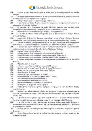 252. Escoado o prazo da prisão temporária, a liberdade do imputado depende de decisão
judicial?
253. Na decretação de prisão preventiva, é preciso indicar a inadequação ou insuficiência de
medidas diversas da prisão na espécie? Explique.
254. Cabe prisão preventiva para crimes culposos? Explique.
255. É possível a decretação de prisão preventiva para crimes com pena máxima inferior a
quatro anos de reclusão? Explique.
256. A gravidade ou a magnitude da lesão econômica causada pela infração penal
constituição razão suficiente para a decretação da prisão preventiva? Explique.
257. Qual o recurso cabível da decisão que decreta a prisão preventiva?
258. Ao receber o auto de prisão em flagrante, quais as possibilidades de atuação do Juiz
criminal? Explique.
259. A conversão da prisão em flagrante em prisão preventiva implica vulneração da regra
que estabelece que o juiz só pode decretar prisão de ofício no curso do processo? Explique.
260. A prisão preventiva cujo cumprimento dá-se em outra unidade da Federação reclama
comunicação ao juízo do local da prisão ou ao juízo que determinou a prisão? Explique.
261. É possível o cumprimento de mandado de prisão preventiva que não esteja cadastrado
no Banco Nacional mantido pelo Conselho Nacional de Justiça? Explique.
262. Explique no que consiste a fiança.
263. A fiança pode ser determinada pelo Delegado de Polícia? Quando?
264. A quem compete, nos casos legais, reduzir o valor fixado para a fiança?
265. A quem compete, nos casos legais, dispensar o valor fixado para a fiança?
266. É possível a fixação da fiança ao acusado que já a tiver quebrado no curso do processo?
Explique.
267. O que é quebra da fiança?
268. A fiança é compatível com a prisão preventiva? Explique.
269. Quais os critérios para a fixação do valor da fiança? Explique-os.
270. No que consiste o compromisso do acusado? Explique.
271. O que é reforço da fiança?
272. Quando ocorre a chamada perda da fiança?
273. Qual a finalidade da citação no processo penal? Explique.
274. Indique os requisitos intrínsecos da citação.
275. Indique os requisitos extrínsecos da citação.
276. O que se entende por citação ficta ou presumida?
277. Qual o prazo da citação por edital? Explique.
278. Existe revelia no processo penal? Explique e indique, se o caso, os efeitos de seu
reconhecimento.
279. Quando o acusado é citado por edital e não comparece nem constitui advogado, qual o
prazo de suspensão do processo? Explique e indique o entendimento dos Tribunais Superiores
sobre o tema.
280. É possível a antecipação da prova oral, baseada apenas no esquecimento da memória
humana, quando imposta a suspensão do processo do réu citado por edital? Explique.
281. É preciso intimar as partes da audiência designada no juízo deprecado? Explique e
mencione especificamente as hipóteses em que o acusado é assistido por defensor constituído
ou por defensoria pública.
282. No que consiste a questão prejudicial heterogênea ou imperfeita no processo penal?
Explique.
283. O reconhecimento de questão prejudicial no processo penal implica a suspensão do
processo? Explique.
 