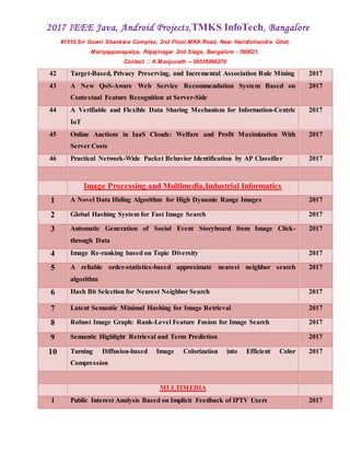 2017 IEEE Java, Android Projects,TMKS InfoTech, Bangalore
#1510,Sri Gowri Shankara Complex, 2nd Floor,MKK Road, Near Harishchandra Ghat,
Mariyappanapalya, Rajajinagar 2nd Stage, Bangalore - 560021.
Contact :: K.Manjunath -- 09535866270
42 Target-Based, Privacy Preserving, and Incremental Association Rule Mining 2017
43 A New QoS-Aware Web Service Recommendation System Based on
Contextual Feature Recognition at Server-Side
2017
44 A Verifiable and Flexible Data Sharing Mechanism for Information-Centric
IoT
2017
45 Online Auctions in IaaS Clouds: Welfare and Profit Maximization With
Server Costs
2017
46 Practical Network-Wide Packet Behavior Identification by AP Classifier 2017
Image Processing and Multimedia,Industrial Informatics
1 A Novel Data Hiding Algorithm for High Dynamic Range Images 2017
2 Global Hashing System for Fast Image Search 2017
3 Automatic Generation of Social Event Storyboard from Image Click-
through Data
2017
4 Image Re-ranking based on Topic Diversity 2017
5 A reliable order-statistics-based approximate nearest neighbor search
algorithm
2017
6 Hash Bit Selection for Nearest Neighbor Search 2017
7 Latent Semantic Minimal Hashing for Image Retrieval 2017
8 Robust Image Graph: Rank-Level Feature Fusion for Image Search 2017
9 Semantic Highlight Retrieval and Term Prediction 2017
10 Turning Diffusion-based Image Colorization into Efficient Color
Compression
2017
MULTIMEDIA
1 Public Interest Analysis Based on Implicit Feedback of IPTV Users 2017
 