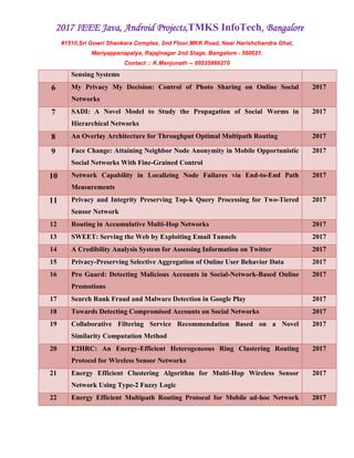 2017 IEEE Java, Android Projects,TMKS InfoTech, Bangalore
#1510,Sri Gowri Shankara Complex, 2nd Floor,MKK Road, Near Harishchandra Ghat,
Mariyappanapalya, Rajajinagar 2nd Stage, Bangalore - 560021.
Contact :: K.Manjunath -- 09535866270
Sensing Systems
6 My Privacy My Decision: Control of Photo Sharing on Online Social
Networks
2017
7 SADI: A Novel Model to Study the Propagation of Social Worms in
Hierarchical Networks
2017
8 An Overlay Architecture for Throughput Optimal Multipath Routing 2017
9 Face Change: Attaining Neighbor Node Anonymity in Mobile Opportunistic
Social Networks With Fine-Grained Control
2017
10 Network Capability in Localizing Node Failures via End-to-End Path
Measurements
2017
11 Privacy and Integrity Preserving Top-k Query Processing for Two-Tiered
Sensor Network
2017
12 Routing in Accumulative Multi-Hop Networks 2017
13 SWEET: Serving the Web by Exploiting Email Tunnels 2017
14 A Credibility Analysis System for Assessing Information on Twitter 2017
15 Privacy-Preserving Selective Aggregation of Online User Behavior Data 2017
16 Pro Guard: Detecting Malicious Accounts in Social-Network-Based Online
Promotions
2017
17 Search Rank Fraud and Malware Detection in Google Play 2017
18 Towards Detecting Compromised Accounts on Social Networks 2017
19 Collaborative Filtering Service Recommendation Based on a Novel
Similarity Computation Method
2017
20 E2HRC: An Energy-Efficient Heterogeneous Ring Clustering Routing
Protocol for Wireless Sensor Networks
2017
21 Energy Efficient Clustering Algorithm for Multi-Hop Wireless Sensor
Network Using Type-2 Fuzzy Logic
2017
22 Energy Efficient Multipath Routing Protocol for Mobile ad-hoc Network 2017
 