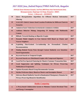 2017 IEEE Java, Android Projects,TMKS InfoTech, Bangalore
#1510,Sri Gowri Shankara Complex, 2nd Floor,MKK Road, Near Harishchandra Ghat,
Mariyappanapalya, Rajajinagar 2nd Stage, Bangalore - 560021.
Contact :: K.Manjunath -- 09535866270
38 Query Reorganization Algorithms for Efficient Boolean Information
Filtering
2017
39 GALLOP: GlobAL feature fused Location Prediction for Different Check-in
Scenarios
2017
40 Analysis of users’ behaviour in structured e-commerce websites 2017
41 Audience Behavior Mining: Integrating TV Ratings with Multimedia
Content
2017
42 BiRank: Towards Ranking on Bipartite Graphs 2017
43 Dynamic Model Adaptive to User Interest Drift Based on Cluster and
Nearest Neighbors
2017
44 Exploiting Fine-Grained Co-Authorship for Personalized Citation
Recommendation
2017
45 Finding Related Forum Posts through Content Similarity over Intention-
based Segmentation
2017
46 Keyword Search on Temporal Graphs 2017
47 Keyword Search over Distributed Graphs with Compressed Signature 2017
48 Local PurTree Spectral Clustering for Massive Customer Transaction Data 2017
49 Local Suppression and Splitting Techniques for Privacy Preserving
Publication of Trajectories
2017
50 Opinion Dynamics-Based Group Recommender Systems 2017
51 Skyline Preference Query Based on Massive and Incomplete Dataset 2017
52 Inference-Based Similarity Search in Randomized Montgomery Domains for
Privacy-Preserving Biometric Identification
2017
Mobile Computing
1 A Proxy-based Collaboration System to Minimize Content Download Time
and Energy Consumption
2017
 