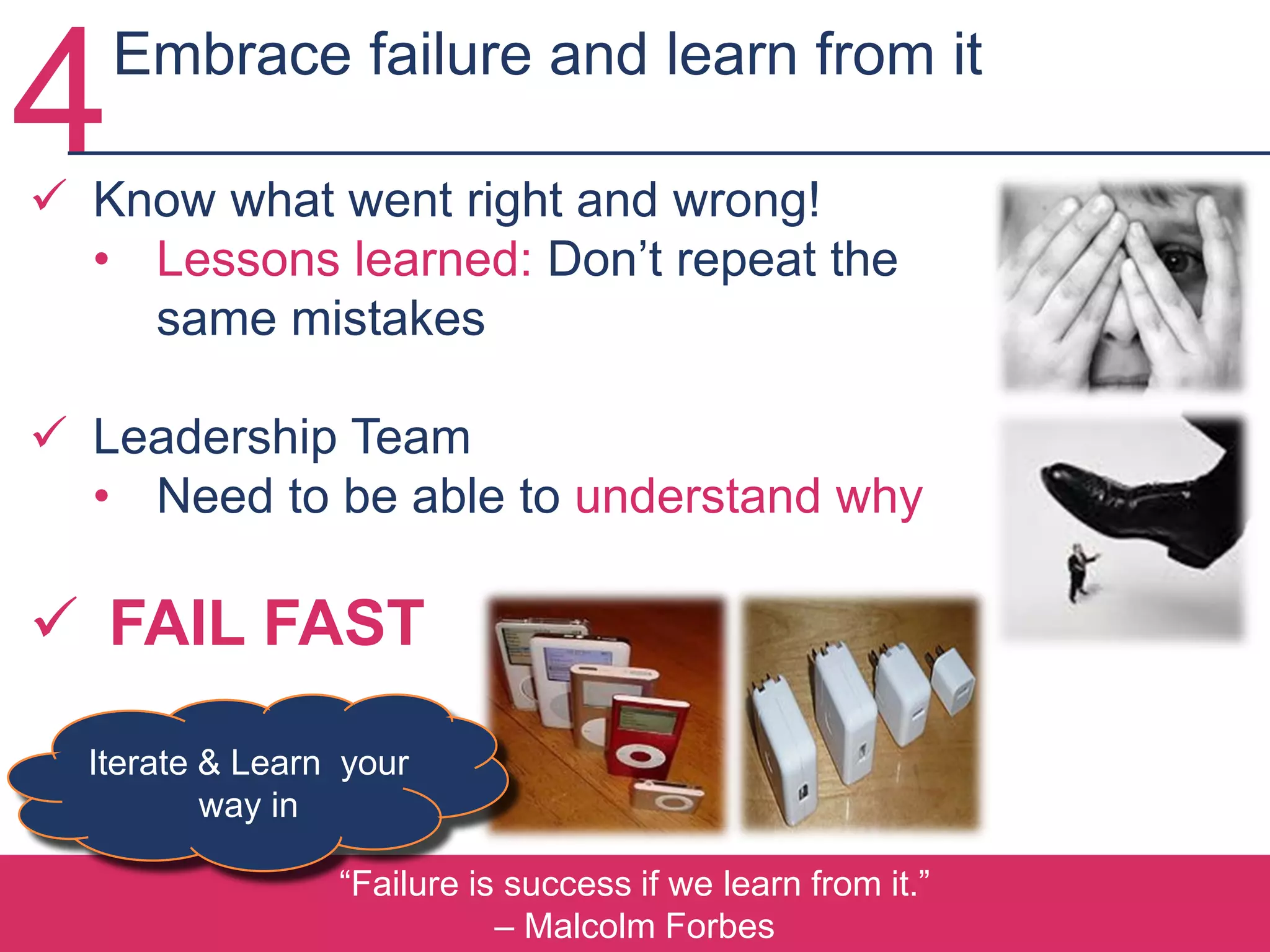 “Failure is success if we learn from it.”
– Malcolm Forbes
 Know what went right and wrong!
• Lessons learned: Don’t repeat the
same mistakes
 Leadership Team
• Need to be able to understand why
 FAIL FAST
Iterate & Learn your
way in
4Embrace failure and learn from it
 