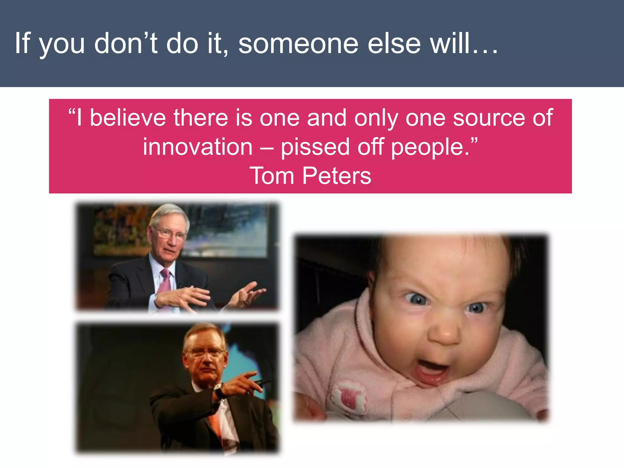 If you don’t do it, someone else will…
“I believe there is one and only one source of
innovation – pissed off people.”
Tom Peters
 