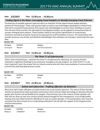 CompanyFirst Name Last Name
Finding Signal in the Noise: Leveraging Fraud Analytics to Identify Emerging Fraud Schemes
5/2/2017 11:30 a.m.Date: Time:
The diversity of available payment types has led to an evolution of how cybercriminals exploit payment
systems for financial gain. These new payment types as well as new technologies developed to combat fraud
have led to innovative fraud schemes that require new methodologies to uncover them. Building on sessions
from the past three summits, this talk explores how big data analytics can be applied to transactional data to
uncover emerging fraud schemes. These analytics allow for the quicker identification of compromised
merchants and lead to proactive measures to stop payment card fraud before it occurs. This presentation will
provide numerous case studies and detailed methodologies that attendees can leverage in examining their own
data.
Speaker Info
12:30 p.m.-
First Data CorporationChristopher Mascaro
CompanyFirst Name Last Name
The Three T’s of Cybersecurity
5/2/2017 11:30 a.m.Date: Time:
Talent, tools and techniques...represent the three T’s of cybersecurity. Obviously, the scarcity of talent
represents a significant challenge to any enterprise managing a security program. So, which of the T’s is the
most important? Learn the answer from an industry veteran who will share many examples of unconventional
controls that yield favorable business results.
Speaker Info
12:30 p.m.-
AetnaJim Routh
CompanyFirst Name Last Name
Autism and Cybercrime - Profiling Offenders by Behaviors
5/2/2017 11:30 a.m.Date: Time:
More than half of cyber offenders are determined to be on the Autistic Spectrum. The nature of their disorder
and the one dimensional, black and white environment of the internet makes technology an attractive draw for
people who find the real world difficult to navigate. They find that, due to the nuances of their disorder and
their skill set, they can veer into criminal activity without thought for the consequences. A lot of high-profile
hacking cases have determined the offender(s) to have an autistic disorder. In this presentation, learn how this
conclusion has been arrived at via a study being conducted in the UK with the support of the UK government
and law enforcement.
Speaker Info
12:30 p.m.-
MasterCardRebecca Ledingham
 