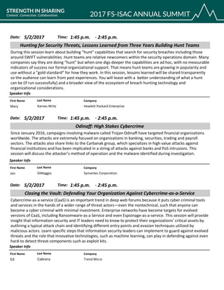 CompanyFirst Name Last Name
Hunting for Security Threats, Lessons Learned from Three Years Building Hunt Teams
5/2/2017 1:45 p.m.Date: Time:
During this session learn about building “hunt” capabilities that search for security breaches including those
around SWIFT vulnerabilities. Hunt teams are relative newcomers within the security operations domain. Many
companies say they are doing “hunt” but when one digs deeper the capabilities are ad hoc, with no measurable
indicators of success nor formal organizational support. That means hunt teams are growing in popularity and
use without a “gold standard” for how they work. In this session, lessons learned will be shared transparently
so the audience can learn from past experiences. You will leave with a better understanding of what a hunt
can be (if run successfully) and a broader view of the ecosystem of breach hunting technology and
organizational considerations.
Speaker Info
2:45 p.m.-
Hewlett Packard EnterpriseMary Karnes Writz
CompanyFirst Name Last Name
Odinaff: High Stakes Cybercrime
5/2/2017 1:45 p.m.Date: Time:
Since January 2016, campaigns involving malware called Trojan Odinaff have targeted financial organizations
worldwide. The attacks are extremely focused on organizations in banking, securities, trading and payroll
sectors. The attacks also share links to the Carbanak group, which specializes in high value attacks against
financial institutions and has been implicated in a string of attacks against banks and PoS intrusions. This
session will discuss the attacker’s method of operation and the malware identified during investigation.
Speaker Info
2:45 p.m.-
Symantec CorporationJon DiMaggio
CompanyFirst Name Last Name
Closing the Vault: Defending Your Organization Against Cybercrime-as-a-Service
5/2/2017 1:45 p.m.Date: Time:
Cybercrime-as-a-service (CaaS) is an important trend in deep web forums because it puts cyber criminal tools
and services in the hands of a wider range of threat actors—even the nontechnical, such that anyone can
become a cyber criminal with minimal investment. Enterprise networks have become targets for evolved
versions of CaaS, including Ransomware-as-a Service and even Espionage-as-a-service. This session will provide
insight that information security and IT leaders need to know to protect their organizations’ critical assets by
outlining a typical attack chain and identifying different entry points and evasion techniques utilized by
malicious actors. Learn specific steps that information security leaders can implement to guard against evolved
threats and the role that innovative technologies, such as machine learning, can play in defending against even
hard-to detect threat components such as exploit kits.
Speaker Info
2:45 p.m.-
Trend MicroEd Cabrera
 