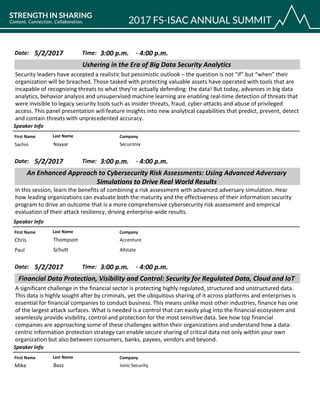 CompanyFirst Name Last Name
Ushering in the Era of Big Data Security Analytics
5/2/2017 3:00 p.m.Date: Time:
Security leaders have accepted a realistic but pessimistic outlook – the question is not "if” but “when” their
organization will be breached. Those tasked with protecting valuable assets have operated with tools that are
incapable of recognizing threats to what they’re actually defending: the data! But today, advances in big data
analytics, behavior analysis and unsupervised machine learning are enabling real-time detection of threats that
were invisible to legacy security tools such as insider threats, fraud, cyber-attacks and abuse of privileged
access. This panel presentation will feature insights into new analytical capabilities that predict, prevent, detect
and contain threats with unprecedented accuracy.
Speaker Info
4:00 p.m.-
SecuronixSachin Nayyar
CompanyFirst Name Last Name
An Enhanced Approach to Cybersecurity Risk Assessments: Using Advanced Adversary
Simulations to Drive Real World Results
5/2/2017 3:00 p.m.Date: Time:
In this session, learn the benefits of combining a risk assessment with advanced adversary simulation. Hear
how leading organizations can evaluate both the maturity and the effectiveness of their information security
program to drive an outcome that is a more comprehensive cybersecurity risk assessment and empirical
evaluation of their attack resiliency, driving enterprise-wide results.
Speaker Info
4:00 p.m.-
AccentureChris Thompson
AllstatePaul Schutt
CompanyFirst Name Last Name
Financial Data Protection, Visibility and Control: Security for Regulated Data, Cloud and IoT
5/2/2017 3:00 p.m.Date: Time:
A significant challenge in the financial sector is protecting highly regulated, structured and unstructured data.
This data is highly sought after by criminals, yet the ubiquitous sharing of it across platforms and enterprises is
essential for financial companies to conduct business. This means unlike most other industries, finance has one
of the largest attack surfaces. What is needed is a control that can easily plug into the financial ecosystem and
seamlessly provide visibility, control and protection for the most sensitive data. See how top financial
companies are approaching some of these challenges within their organizations and understand how a data-
centric information protection strategy can enable secure sharing of critical data not only within your own
organization but also between consumers, banks, payees, vendors and beyond.
Speaker Info
4:00 p.m.-
Ionic SecurityMike Bass
 