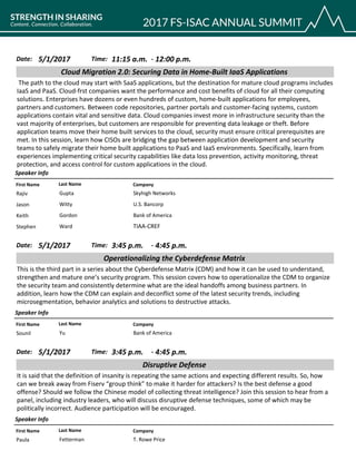 CompanyFirst Name Last Name
Cloud Migration 2.0: Securing Data in Home-Built IaaS Applications
5/1/2017 11:15 a.m.Date: Time:
The path to the cloud may start with SaaS applications, but the destination for mature cloud programs includes
IaaS and PaaS. Cloud-frst companies want the performance and cost benefits of cloud for all their computing
solutions. Enterprises have dozens or even hundreds of custom, home-built applications for employees,
partners and customers. Between code repositories, partner portals and customer-facing systems, custom
applications contain vital and sensitive data. Cloud companies invest more in infrastructure security than the
vast majority of enterprises, but customers are responsible for preventing data leakage or theft. Before
application teams move their home built services to the cloud, security must ensure critical prerequisites are
met. In this session, learn how CISOs are bridging the gap between application development and security
teams to safely migrate their home built applications to PaaS and IaaS environments. Specifically, learn from
experiences implementing critical security capabilities like data loss prevention, activity monitoring, threat
protection, and access control for custom applications in the cloud.
Speaker Info
12:00 p.m.-
Skyhigh NetworksRajiv Gupta
U.S. BancorpJason Witty
Bank of AmericaKeith Gordon
TIAA-CREFStephen Ward
CompanyFirst Name Last Name
Operationalizing the Cyberdefense Matrix
5/1/2017 3:45 p.m.Date: Time:
This is the third part in a series about the Cyberdefense Matrix (CDM) and how it can be used to understand,
strengthen and mature one’s security program. This session covers how to operationalize the CDM to organize
the security team and consistently determine what are the ideal handoffs among business partners. In
addition, learn how the CDM can explain and deconflict some of the latest security trends, including
microsegmentation, behavior analytics and solutions to destructive attacks.
Speaker Info
4:45 p.m.-
Bank of AmericaSounil Yu
CompanyFirst Name Last Name
Disruptive Defense
5/1/2017 3:45 p.m.Date: Time:
It is said that the definition of insanity is repeating the same actions and expecting different results. So, how
can we break away from Fiserv “group think” to make it harder for attackers? Is the best defense a good
offense? Should we follow the Chinese model of collecting threat intelligence? Join this session to hear from a
panel, including industry leaders, who will discuss disruptive defense techniques, some of which may be
politically incorrect. Audience participation will be encouraged.
Speaker Info
4:45 p.m.-
T. Rowe PricePaula Fetterman
 