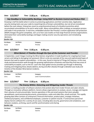 CompanyFirst Name Last Name
Say Goodbye to Vulnerability Backlogs: Using RASP to Reclaim Control and Reduce Risk
5/2/2017 5:30 p.m.Date: Time:
Knowing is half the battle when it comes to protecting applications and their sensitive data. Application
security testing tools scan your code to reveal long lists of known vulnerabilities, but not all are remediated
before the next release. Enterprises resort to using theoretical levels of criticality to prioritize which
accumulated vulnerabilities to fix and in what order. Many vulnerabilities often undergo an exception process
and make it into production. A real-time, embedded solution like Prevoty’s runtime application self-protection
(RASP) changes the game completely. Join us to hear case studies on how large financial services organizations
eliminated their vulnerability backlogs and began making smarter security operations and remediating
decisions.
Speaker Info
6:30 p.m.-
PrevotyKunal Anand
CompanyFirst Name Last Name
Mirai Botnet: A Timeline through the Eyes of the Customer and Provider
5/2/2017 5:30 p.m.Date: Time:
In September, Level 3 began tracking the Mirai botnet, long before it made headlines for crippling East Coast
servers and taking its damaging trail westward. Mirai is only one example of the new and sophisticated types of
botnets that seek to exploit vulnerabilities – in this case, found in Internet of Things (IoT) devices. In this case
study and demonstration walk through the growing sophistication of botnets and how they find new areas of
vulnerability to exploit, such as the IoT. Learn the steps global service providers go through in detecting,
tracking and mitigating these attacks (before, during and after attacks) through a detailed case study and
timeline of the October Mirai botnet incidents.
Speaker Info
6:30 p.m.-
Level 3 CommunicationsChris Richter
CompanyFirst Name Last Name
The Enemy Within: Detecting and Mitigating Insider Threats
5/2/2017 5:30 p.m.Date: Time:
Varonis is a leading provider of software solutions that protect data from insider threats and cyber-attacks.
Through an innovative software platform, Varonis allows organizations to analyze, secure, manage and migrate
their volumes of unstructured data. Varonis specializes in file and email systems that store valuable
spreadsheets, word processing documents, presentations, audio and video files, emails and text. This rapidly
growing data often contains an enterprise’s financial information, product plans, strategic initiatives,
intellectual property, and confidential employee, customer or patient records. IT and business personnel
deploy Varonis software for a variety of use cases, including data security, governance and compliance, user
behavior analytics, archiving, search and file synchronization and sharing.
Speaker Info
6:30 p.m.-
VaronisDavid Gibson
 