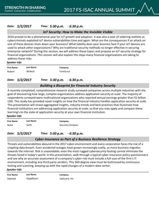 CompanyFirst Name Last Name
IoT Security: How to Make the Invisible Visible
5/2/2017 5:30 p.m.Date: Time:
2016 proved to be a phenomenal year for IoT growth and adoption. It was also a year of sobering realities as
cybercriminals exploited IoT device vulnerabilities time and again. What are the consequences if an attack on
one of these devices shuts down your business? What liability does your business face if your IoT devices are
used to attack other organizations? Why are traditional security methods no longer effective in securing
enterprise network? During this session, we will address these topics and propose an IoT security strategy for
financial organizations. This session will also explain the steps many financial organizations are taking to
address these risks.
Speaker Info
6:30 p.m.-
ForeScoutRobert McNutt
CompanyFirst Name Last Name
Building a Blueprint for Financial Industry Security
5/2/2017 5:30 p.m.Date: Time:
A recently completed, comprehensive research study surveyed companies across multiple industries with the
goal of discovering how large, complex organizations address application security at scale. The majority of
respondents surveyed were multinational organizations who reported annual earnings greater than $1 billion
USD. This study has provided novel insights on how the financial industry handles application security at scale.
This presentation will reveal aggregated insights, industry trends and best practices that illuminate how
financial institutions are addressing application security at scale, so that you may apply and compare these
learning's to the state of application security at your own financial institution.
Speaker Info
6:30 p.m.-
Security CompassRohit Sethi
CompanyFirst Name Last Name
Cyber-Insurance as Part of a Business Resilience Strategy
5/2/2017 5:30 p.m.Date: Time:
Threats and vulnerabilities abound in the 2017 cyber-environment and every corporation faces the risk of a
crippling data breach. Even accidental outages have grown increasingly costly, as more business migrates
towards the internet. Risk is unavoidable; even the most rugged cybersecurity footing cannot eliminate the
threats faced in today’s world. In this presentation, walk through a typical cyber-insurance policy questionnaire
and see why an accurate assessment of a company’s cyber-risk must include a full scan of the firm’s IT
environment, including any third-party vendors. This 360-degree view must be buttressed by continuous
testing and scanning, keeping up with the rapid changes of a modern data center.
Speaker Info
6:30 p.m.-
UpGuard, Inc.Hamish Hawthorn
 