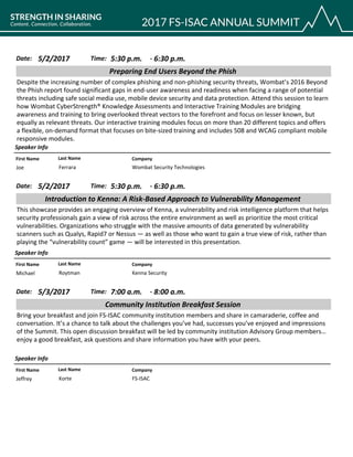 CompanyFirst Name Last Name
Preparing End Users Beyond the Phish
5/2/2017 5:30 p.m.Date: Time:
Despite the increasing number of complex phishing and non-phishing security threats, Wombat’s 2016 Beyond
the Phish report found significant gaps in end-user awareness and readiness when facing a range of potential
threats including safe social media use, mobile device security and data protection. Attend this session to learn
how Wombat CyberStrength® Knowledge Assessments and Interactive Training Modules are bridging
awareness and training to bring overlooked threat vectors to the forefront and focus on lesser known, but
equally as relevant threats. Our interactive training modules focus on more than 20 different topics and offers
a flexible, on-demand format that focuses on bite-sized training and includes 508 and WCAG compliant mobile
responsive modules.
Speaker Info
6:30 p.m.-
Wombat Security TechnologiesJoe Ferrara
CompanyFirst Name Last Name
Introduction to Kenna: A Risk-Based Approach to Vulnerability Management
5/2/2017 5:30 p.m.Date: Time:
This showcase provides an engaging overview of Kenna, a vulnerability and risk intelligence platform that helps
security professionals gain a view of risk across the entire environment as well as prioritize the most critical
vulnerabilities. Organizations who struggle with the massive amounts of data generated by vulnerability
scanners such as Qualys, Rapid7 or Nessus — as well as those who want to gain a true view of risk, rather than
playing the “vulnerability count” game — will be interested in this presentation.
Speaker Info
6:30 p.m.-
Kenna SecurityMichael Roytman
CompanyFirst Name Last Name
Community Institution Breakfast Session
5/3/2017 7:00 a.m.Date: Time:
Bring your breakfast and join FS-ISAC community institution members and share in camaraderie, coffee and
conversation. It’s a chance to talk about the challenges you’ve had, successes you’ve enjoyed and impressions
of the Summit. This open discussion breakfast will be led by community institution Advisory Group members…
enjoy a good breakfast, ask questions and share information you have with your peers.
Speaker Info
8:00 a.m.-
FS-ISACJeffrey Korte
 