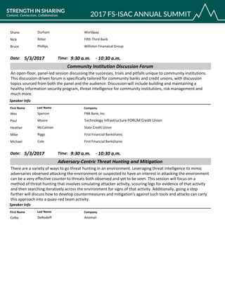 WorldpayShane Durham
Fifth Third BankNick Ritter
Williston Finanaical GroupBruce Phillips
CompanyFirst Name Last Name
Community Institution Discussion Forum
5/3/2017 9:30 a.m.Date: Time:
An open-floor, panel-led session discussing the successes, trials and pitfalls unique to community institutions.
This discussion-driven forum is specifically tailored for community banks and credit unions, with discussion
topics sourced from both the panel and the audience. Discussion will include building and maintaining a
healthy information security program, threat intelligence for community institutions, risk management and
much more.
Speaker Info
10:30 a.m.-
FNB Bank, Inc.Wes Spencer
Technology Infrastructure FORUM Credit UnionPaul Moore
State Credit UnionHeather McCalman
First Financial BanksharesMike Riggs
First Financial BanksharesMichael Cole
CompanyFirst Name Last Name
Adversary-Centric Threat Hunting and Mitigation
5/3/2017 9:30 a.m.Date: Time:
There are a variety of ways to go threat hunting in an environment. Leveraging threat intelligence to mimic
adversaries observed attacking the environment or suspected to have an interest in attacking the environment
can be a very effective counter to threats both observed and yet to be seen. This session will focus on a
method of threat hunting that involves simulating attacker activity, scouring logs for evidence of that activity
and then searching iteratively across the environment for signs of that activity. Additionally, going a step
further will discuss how to develop countermeasures and mitigation's against such tools and attacks can carry
this approach into a quasi-red team activity.
Speaker Info
10:30 a.m.-
AnomaliColby DeRodeff
 