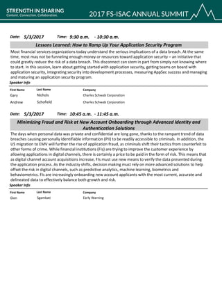 CompanyFirst Name Last Name
Lessons Learned: How to Ramp Up Your Application Security Program
5/3/2017 9:30 a.m.Date: Time:
Most financial services organizations today understand the serious implications of a data breach. At the same
time, most may not be funneling enough money or resources toward application security – an initiative that
could greatly reduce the risk of a data breach. This disconnect can stem in part from simply not knowing where
to start. In this session, learn about getting started with application security, getting teams on board with
application security, integrating security into development processes, measuring AppSec success and managing
and maturing an application security program.
Speaker Info
10:30 a.m.-
Charles Schwab CorporationGary Nichols
Charles Schwab CorporationAndrew Schofield
CompanyFirst Name Last Name
Minimizing Fraud and Risk at New Account Onboarding through Advanced Identity and
Authentication Solutions
5/3/2017 10:45 a.m.Date: Time:
The days when personal data was private and confidential are long gone, thanks to the rampant trend of data
breaches causing personally identifiable information (PII) to be readily accessible to criminals. In addition, the
US migration to EMV will further the rise of application fraud, as criminals shift their tactics from counterfeit to
other forms of crime. While financial institutions (FIs) are trying to improve the customer experience by
allowing applications in digital channels, there is certainly a price to be paid in the form of risk. This means that
as digital channel account acquisitions increase, FIs must use new means to verify the data presented during
the application process. As the industry shifts, decision making must rely on more advanced solutions to help
offset the risk in digital channels, such as predictive analytics, machine learning, biometrics and
behaviometrics. FIs are increasingly onboarding new account applicants with the most current, accurate and
delineated data to effectively balance both growth and risk.
Speaker Info
11:45 a.m.-
Early WarningGlen Sgambati
 