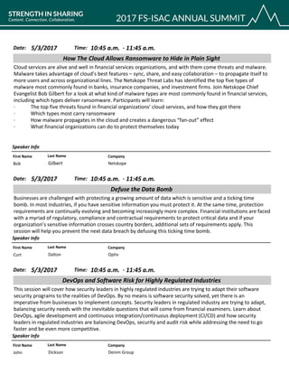 CompanyFirst Name Last Name
How The Cloud Allows Ransomware to Hide in Plain Sight
5/3/2017 10:45 a.m.Date: Time:
Cloud services are alive and well in financial services organizations, and with them come threats and malware.
Malware takes advantage of cloud’s best features – sync, share, and easy collaboration – to propagate itself to
more users and across organizational lines. The Netskope Threat Labs has identified the top five types of
malware most commonly found in banks, insurance companies, and investment firms. Join Netskope Chief
Evangelist Bob Gilbert for a look at what kind of malware types are most commonly found in financial services,
including which types deliver ransomware. Participants will learn:
· The top five threats found in financial organizations’ cloud services, and how they got there
· Which types most carry ransomware
· How malware propagates in the cloud and creates a dangerous “fan-out” effect
· What financial organizations can do to protect themselves today
Speaker Info
11:45 a.m.-
NetskopeBob Gilbert
CompanyFirst Name Last Name
Defuse the Data Bomb
5/3/2017 10:45 a.m.Date: Time:
Businesses are challenged with protecting a growing amount of data which is sensitive and a ticking time
bomb. In most industries, if you have sensitive information you must protect it. At the same time, protection
requirements are continually evolving and becoming increasingly more complex. Financial institutions are faced
with a myriad of regulatory, compliance and contractual requirements to protect critical data and if your
organization’s sensitive information crosses country borders, additional sets of requirements apply. This
session will help you prevent the next data breach by defusing this ticking time bomb.
Speaker Info
11:45 a.m.-
OptivCurt Dalton
CompanyFirst Name Last Name
DevOps and Software Risk for Highly Regulated Industries
5/3/2017 10:45 a.m.Date: Time:
This session will cover how security leaders in highly regulated industries are trying to adapt their software
security programs to the realities of DevOps. By no means is software security solved, yet there is an
imperative from businesses to implement concepts. Security leaders in regulated industry are trying to adapt,
balancing security needs with the inevitable questions that will come from financial examiners. Learn about
DevOps, agile development and continuous integration/continuous deployment (CI/CD) and how security
leaders in regulated industries are balancing DevOps, security and audit risk while addressing the need to go
faster and be even more competitive.
Speaker Info
11:45 a.m.-
Denim GroupJohn Dickson
 