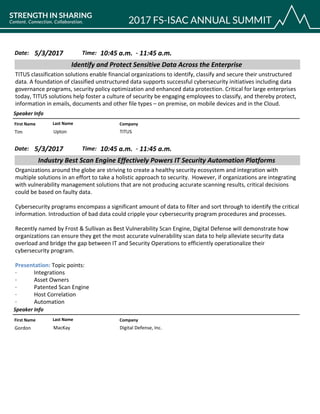 CompanyFirst Name Last Name
Identify and Protect Sensitive Data Across the Enterprise
5/3/2017 10:45 a.m.Date: Time:
TITUS classification solutions enable financial organizations to identify, classify and secure their unstructured
data. A foundation of classified unstructured data supports successful cybersecurity initiatives including data
governance programs, security policy optimization and enhanced data protection. Critical for large enterprises
today, TITUS solutions help foster a culture of security be engaging employees to classify, and thereby protect,
information in emails, documents and other file types – on premise, on mobile devices and in the Cloud.
Speaker Info
11:45 a.m.-
TITUSTim Upton
CompanyFirst Name Last Name
Industry Best Scan Engine Effectively Powers IT Security Automation Platforms
5/3/2017 10:45 a.m.Date: Time:
Organizations around the globe are striving to create a healthy security ecosystem and integration with
multiple solutions in an effort to take a holistic approach to security. However, if organizations are integrating
with vulnerability management solutions that are not producing accurate scanning results, critical decisions
could be based on faulty data.
Cybersecurity programs encompass a significant amount of data to filter and sort through to identify the critical
information. Introduction of bad data could cripple your cybersecurity program procedures and processes.
Recently named by Frost & Sullivan as Best Vulnerability Scan Engine, Digital Defense will demonstrate how
organizations can ensure they get the most accurate vulnerability scan data to help alleviate security data
overload and bridge the gap between IT and Security Operations to efficiently operationalize their
cybersecurity program.
Presentation: Topic points:
· Integrations
· Asset Owners
· Patented Scan Engine
· Host Correlation
· Automation
Speaker Info
11:45 a.m.-
Digital Defense, Inc.Gordon MacKay
 