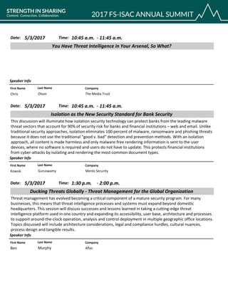 CompanyFirst Name Last Name
You Have Threat Intelligence in Your Arsenal, So What?
5/3/2017 10:45 a.m.Date: Time:
Speaker Info
11:45 a.m.-
The Media TrustChris Olson
CompanyFirst Name Last Name
Isolation as the New Security Standard for Bank Security
5/3/2017 10:45 a.m.Date: Time:
This discussion will illuminate how isolation security technology can protect banks from the leading malware
threat vectors that account for 90% of security risk for banks and financial institutions – web and email. Unlike
traditional security approaches, isolation eliminates 100 percent of malware, ransomware and phishing threats
because it does not use the traditional “good v. bad” detection and prevention methods. With an isolation
approach, all content is made harmless and only malware-free rendering information is sent to the user
devices, where no software is required and users do not have to update. This protects financial institutions
from cyber-attacks by isolating and rendering the most common document types.
Speaker Info
11:45 a.m.-
Menlo SecurityKowsik Guruswamy
CompanyFirst Name Last Name
Ducking Threats Globally - Threat Management for the Global Organization
5/3/2017 1:30 p.m.Date: Time:
Threat management has evolved becoming a critical component of a mature security program. For many
businesses, this means that threat intelligence processes and systems must expand beyond domestic
headquarters. This session will discuss successes and lessons learned in taking a cutting-edge threat
intelligence platform used in one country and expanding its accessibility, user base, architecture and processes
to support around-the-clock operation, analysis and control deployment in multiple geographic office locations.
Topics discussed will include architecture considerations, legal and compliance hurdles, cultural nuances,
process design and tangible results.
Speaker Info
2:00 p.m.-
AflacBen Murphy
 