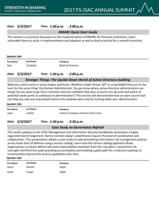 CompanyFirst Name Last Name
DMARC Quick Start Guide
5/3/2017 1:30 p.m.Date: Time:
This session is a practical discussion on the implementation of DMARC for financial institutions. Learn
actionable items to assist in implementation and adoption as well as best practices for a smooth transition.
Speaker Info
2:00 p.m.-
Bank of AmericaDon Cardinal
CompanyFirst Name Last Name
Stranger Things: The Upside-Down World of Active Directory Auditing
5/3/2017 1:30 p.m.Date: Time:
Malicious actors come in many shapes and forms. Whether insider threat, APT or script kiddie they are on the
hunt for the same thing: the Domain Administrator. Do you know where active directory administrators are
living? Do you want to go into a red team exercise confident that your accounts are secured and aware of
potential weak points or pathways to administrators? This session will demonstrate how an open source tool
can help you stay one step ahead those in the shadows who may be hunting down your administrators.
Speaker Info
2:00 p.m.-
Caltech Employees Federal Credit UnionJohn Lockie
CompanyFirst Name Last Name
Case Study on Governance Refresh
5/3/2017 1:30 p.m.Date: Time:
The recent updates to the FFIEC Management and Information Security Handbooks necessitate a highly
organized level of alignment. Not to mention today’s cyberthreats require this level of coordination and
collaboration. This presentation details a case study on operationalizing information risk management policies
across three lines of defense using a service catalog. Learn how the service catalog approach allows
organizations to clearly define roles and responsibilities between front line risk takers, second line risk
oversight and third line audit providing accountability and enabling a glide path for a maturity roadmap to
incrementally improve the service capabilities over time.
Speaker Info
2:30 p.m.-
EdgileDavid Deckter
EdgileGeoff Hauge
 