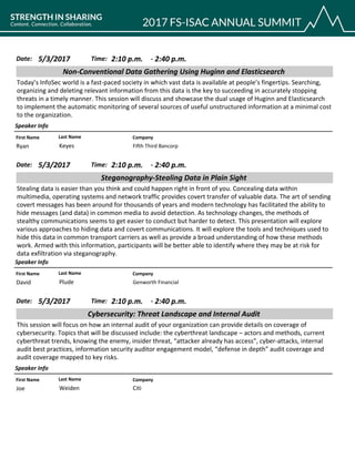 CompanyFirst Name Last Name
Non-Conventional Data Gathering Using Huginn and Elasticsearch
5/3/2017 2:10 p.m.Date: Time:
Today’s InfoSec world is a fast-paced society in which vast data is available at people’s fingertips. Searching,
organizing and deleting relevant information from this data is the key to succeeding in accurately stopping
threats in a timely manner. This session will discuss and showcase the dual usage of Huginn and Elasticsearch
to implement the automatic monitoring of several sources of useful unstructured information at a minimal cost
to the organization.
Speaker Info
2:40 p.m.-
Fifth Third BancorpRyan Keyes
CompanyFirst Name Last Name
Steganography-Stealing Data in Plain Sight
5/3/2017 2:10 p.m.Date: Time:
Stealing data is easier than you think and could happen right in front of you. Concealing data within
multimedia, operating systems and network traffic provides covert transfer of valuable data. The art of sending
covert messages has been around for thousands of years and modern technology has facilitated the ability to
hide messages (and data) in common media to avoid detection. As technology changes, the methods of
stealthy communications seems to get easier to conduct but harder to detect. This presentation will explore
various approaches to hiding data and covert communications. It will explore the tools and techniques used to
hide this data in common transport carriers as well as provide a broad understanding of how these methods
work. Armed with this information, participants will be better able to identify where they may be at risk for
data exfiltration via steganography.
Speaker Info
2:40 p.m.-
Genworth FinancialDavid Plude
CompanyFirst Name Last Name
Cybersecurity: Threat Landscape and Internal Audit
5/3/2017 2:10 p.m.Date: Time:
This session will focus on how an internal audit of your organization can provide details on coverage of
cybersecurity. Topics that will be discussed include: the cyberthreat landscape – actors and methods, current
cyberthreat trends, knowing the enemy, insider threat, “attacker already has access”, cyber-attacks, internal
audit best practices, information security auditor engagement model, “defense in depth” audit coverage and
audit coverage mapped to key risks.
Speaker Info
2:40 p.m.-
CitiJoe Weiden
 