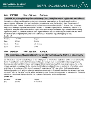 CompanyFirst Name Last Name
Financial Services Cyber-Regulations and RegTech: Emerging Trends, Opportunities and Risks
5/3/2017 2:10 p.m.Date: Time:
Increasing regulatory and threat environments are driving organizations to demand more from their
cybersolutions. While new rules and regulations such as those from the New York State Department of
Financial Services, Federal Financial Institutions Examination Council and the EU’s General Data Protection
Regulation are requiring more prescriptive frameworks than existing regulations, increasing cybersolution
complexity. This presentation will explore topics such as what impacts the new regulations have on existing
operations; how CISOs and CROs should work together to stay focused on the organization’s risk and threat
tract while remaining compliant; and what is adhering to these new regulations going to cost.
Speaker Info
2:40 p.m.-
DeloitteDave Wilson
U.S. BancorpMarcia Peters
ChubbDavid Cowart
CompanyFirst Name Last Name
The Challenges and Success of Employing an Information Security Analyst in a Community
Bank
5/3/2017 2:50 p.m.Date: Time:
An information security analyst should be the “champion” of information protection for his or her community
bank. To be effective and make their voice credible, the analyst must understand their bank’s significant
business operations and the related technology and information assets which must be protected. He or she
should approach every day with the mindset that the bank must do all it can to protect its information assets
and those of its customers. This doesn’t necessarily mean saying “NO”, but rather finding solutions that
balance business needs with security and regulatory requirements. Practically speaking, the analyst must have
an equal “voice at the table” and be willing and able to stand firm and communicate to management if security
or related compliance is jeopardized at the expense of advancing business objectives.
Speaker Info
3:20 p.m.-
KS StateBankEric Valaika
 