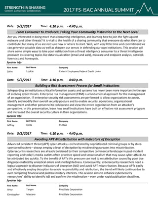 CompanyFirst Name Last Name
From Consumer to Producer: Taking Your Community Institution to the Next Level
5/3/2017 4:10 p.m.Date: Time:
Are you interested in doing more than consuming intelligence, and learning how to join the fight against
malware and other threats? It is vital to the health of a sharing community that everyone do what they can to
contribute, but many of us are not sure how or where to start. Well, with very little time and commitment we
can generate valuable data as well as sharpen our senses in defending our own institutions. This session will
share some simple ways to take your institution from a threat intelligence consumer to a threat intelligence
producer by covering topics like data visualization (email and web), malware and endpoint analysis, network
forensics and honeypots.
Speaker Info
4:40 p.m.-
Caltech Employees Federal Credit UnionJohn Lockie
CompanyFirst Name Last Name
Building a Risk Assessment Process for Small Institutions
5/3/2017 4:10 p.m.Date: Time:
Safeguarding an institutions critical information assets and systems has never been more important in the age
of evolving cyber threats. Enterprise risk management (ERM) is a fundamental approach for the management
of an organization. IT enterprise security risk assessments are performed to allow organizations to assess,
identify and modify their overall security posture and to enable security, operations, organizational
management and other personnel to collaborate and view the entire organization from an attacker’s
perspective. In this presentation, learn how small institutions have built an effective risk assessment program
and increased the overall security culture in their organizations.
Speaker Info
4:40 p.m.-
FS-ISACJeffrey Korte
CompanyFirst Name Last Name
Avoiding APT Misattribution with Indicators of Deception
5/3/2017 4:10 p.m.Date: Time:
Advanced persistent threat (APT) cyber-attacks—orchestrated by sophisticated criminal groups or by state-
sponsored hackers—always employ a level of deception by misdirecting pursuers into misattribution.
Cybersecurity researchers are already burdened by their competitive commercial landscape in post-incident
reporting and today’s media outlets often prioritize speed and sensationalism that may cause cyber-attacks to
be attributed too quickly. To the benefit of APTs this pressure can lead to misattribution caused by poor due
diligence enabled by analytical errors and shortsightedness. Consequently, cybersecurity researchers need a
logical approach to discover indicators of deception (IoD) and avoid APT misattribution. Because APTs easily
and effectively employ deception to evade responsibility and retribution, the trend will likely continue due to
ever competing financial and political-military interests. This session aims to enhance cybersecurity
researchers’ ability to identify IoD and confirm the misdirection – even under rapid publication deadlines.
Speaker Info
4:40 p.m.-
First Data CorporationArtur Taryan
First Data CorporationChristopher Mascaro
 