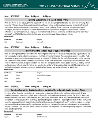 CompanyFirst Name Last Name
Fighting Cybercrime in a Cloud-Based World
5/1/2017 3:45 p.m.Date: Time:
With the move to the cloud, criminal organizations are not changing their targets, but they are evolving their
behavior. This session will discuss the evolution of cyber crime and disruptive malware impacting financial
institutions and their customers. Learn more about these evolving threats and how using creative legal
strategies, with an increased focus to locate the criminal organizations and produce actionable criminal
referrals to law enforcement, is helping to facilitate arrests of these criminals. Join this session to learn how
Microsoft and FS-ISAC are working to help your organization guard against cyber crime.
Speaker Info
4:45 p.m.-
MicrosoftRich Boscovich
CompanyFirst Name Last Name
Uncovering the Hidden Keys to Cyber-Insurance
5/1/2017 5:00 p.m.Date: Time:
With the emergence of new cyberthreats, including ransomware and massive DDoS attacks, organizations are
increasingly turning to cyber-insurance as a method of transferring risk. According to a recent report by PwC,
annual gross written premiums are estimated to grow to $7.5 billion by the end of the decade. Understanding
the cyber-insurance process can help organizations make smarter choices. To guide you through the ins and
outs of cyber-insurance, this presentation will hear the perspective of a major global insurer, a leading broker
and a company whose security ratings are used in the underwriting process. Learn a set of best practices for
navigating the cyber-insurance process, including key lessons learned and issues to watch for.
Speaker Info
6:00 p.m.-
BitSight TechnologiesJacob Olcott
AIGPhilip Kibler
LocktonBen Beeson
CompanyFirst Name Last Name
Passive Biometrics Beats Fraudsters by Using Their Own Behavior Against Them
5/1/2017 5:00 p.m.Date: Time:
In a time when financial institutions are scrambling to balance risk, security and innovation, while driving
excellent customer experience; their bottom line relies on truly knowing who is behind the device. Banks are
more vulnerable than ever to automation, ATO, OAO and application fraud. NuData achieves real-time fraud
prevention and risk devaluation that truly identifies the good customer – beating fraudsters at their own game.
Learn how passive biometrics and behavioral analytics was used to positively verify customer logins at a large
commercial bank with near-perfect confidence within only 20 days of implementation as well as immediately
helping to reduce false declines, detect good customers and empower the bank to green-path good customers
for a great experience.
Speaker Info
6:00 p.m.-
NuData SecurityRyan Wilk
 