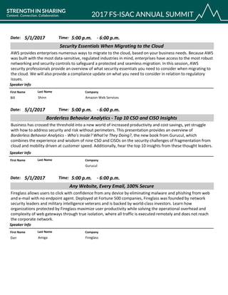 CompanyFirst Name Last Name
Security Essentials When Migrating to the Cloud
5/1/2017 5:00 p.m.Date: Time:
AWS provides enterprises numerous ways to migrate to the cloud, based on your business needs. Because AWS
was built with the most data-sensitive, regulated industries in mind, enterprises have access to the most robust
networking and security controls to safeguard a protected and seamless migration. In this session, AWS
security professionals provide an overview of what security essentials you need to consider when migrating to
the cloud. We will also provide a compliance update on what you need to consider in relation to regulatory
issues.
Speaker Info
6:00 p.m.-
Amazon Web ServicesBill Shinn
CompanyFirst Name Last Name
Borderless Behavior Analytics - Top 10 CSO and CISO Insights
5/1/2017 5:00 p.m.Date: Time:
Business has crossed the threshold into a new world of increased productivity and cost savings, yet struggle
with how to address security and risk without perimeters. This presentation provides an overview of
Borderless Behavior Analytics - Who's Inside? What're They Doing?, the new book from Gurucul, which
combines the experience and wisdom of nine CSO and CISOs on the security challenges of fragmentation from
cloud and mobility driven at customer speed. Additionally, hear the top 10 insights from these thought leaders.
Speaker Info
6:00 p.m.-
Gurucul
CompanyFirst Name Last Name
Any Website, Every Email, 100% Secure
5/1/2017 5:00 p.m.Date: Time:
Fireglass allows users to click with confidence from any device by eliminating malware and phishing from web
and e-mail with no endpoint agent. Deployed at Fortune 500 companies, Fireglass was founded by network
security leaders and military intelligence veterans and is backed by world-class investors. Learn how
organizations protected by Fireglass maximize user productivity while solving the operational overhead and
complexity of web gateways through true isolation, where all traffic is executed remotely and does not reach
the corporate network.
Speaker Info
6:00 p.m.-
FireglassDan Amiga
 