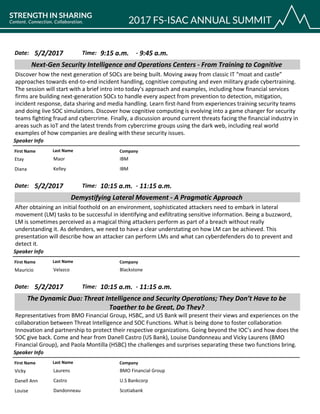 CompanyFirst Name Last Name
Next-Gen Security Intelligence and Operations Centers - From Training to Cognitive
5/2/2017 9:15 a.m.Date: Time:
Discover how the next generation of SOCs are being built. Moving away from classic IT “moat and castle”
approaches towards end-to-end incident handling, cognitive computing and even military grade cybertraining.
The session will start with a brief intro into today’s approach and examples, including how financial services
firms are building next-generation SOCs to handle every aspect from prevention to detection, mitigation,
incident response, data sharing and media handling. Learn first-hand from experiences training security teams
and doing live SOC simulations. Discover how cognitive computing is evolving into a game changer for security
teams fighting fraud and cybercrime. Finally, a discussion around current threats facing the financial industry in
areas such as IoT and the latest trends from cybercrime groups using the dark web, including real world
examples of how companies are dealing with these security issues.
Speaker Info
9:45 a.m.-
IBMEtay Maor
IBMDiana Kelley
CompanyFirst Name Last Name
Demystifying Lateral Movement - A Pragmatic Approach
5/2/2017 10:15 a.m.Date: Time:
After obtaining an initial foothold on an environment, sophisticated attackers need to embark in lateral
movement (LM) tasks to be successful in identifying and exfiltrating sensitive information. Being a buzzword,
LM is sometimes perceived as a magical thing attackers perform as part of a breach without really
understanding it. As defenders, we need to have a clear understating on how LM can be achieved. This
presentation will describe how an attacker can perform LMs and what can cyberdefenders do to prevent and
detect it.
Speaker Info
11:15 a.m.-
BlackstoneMauricio Velazco
CompanyFirst Name Last Name
The Dynamic Duo: Threat Intelligence and Security Operations; They Don’t Have to be
Together to be Great, Do They?
5/2/2017 10:15 a.m.Date: Time:
Representatives from BMO Financial Group, HSBC, and US Bank will present their views and experiences on the
collaboration between Threat Intelligence and SOC Functions. What is being done to foster collaboration
Innovation and partnership to protect their respective organizations. Going beyond the IOC’s and how does the
SOC give back. Come and hear from Danell Castro (US Bank), Louise Dandonneau and Vicky Laurens (BMO
Financial Group), and Paola Montilla (HSBC) the challenges and surprises separating these two functions bring.
Speaker Info
11:15 a.m.-
BMO Financial GroupVicky Laurens
U.S BankcorpDanell Ann Castro
ScotiabankLouise Dandonneau
 