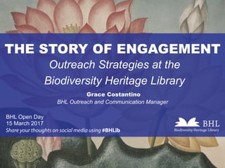 THE STORY OF ENGAGEMENT
Outreach Strategies at the
Biodiversity Heritage Library
Grace Costantino
BHL Open Day
15 March 2017
Share your thoughts on social media using #BHLib
BHL Outreach and Communication Manager
 