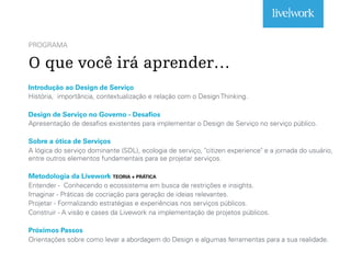 PROGRAMA
O que você irá aprender…
Introdução ao Design de Serviço
História, importância, contextualização e relação com o Design Thinking.
Design de Serviço no Governo - Desafios
Apresentação de desafios existentes para implementar o Design de Serviço no serviço público.
Sobre a ótica de Serviços
A lógica do serviço dominante (SDL), ecologia de serviço, "citizen experience" e a jornada do usuário,
entre outros elementos fundamentais para se projetar serviços.
Metodologia da Livework TEORIA + PRÁTICA
Entender - Conhecendo o ecossistema em busca de restrições e insights.
Imaginar - Práticas de cocriação para geração de ideias relevantes.
Projetar - Formalizando estratégias e experiências nos serviços públicos.
Construir - A visão e cases da Livework na implementação de projetos públicos.
Próximos Passos
Orientações sobre como levar a abordagem do Design e algumas ferramentas para a sua realidade.
 