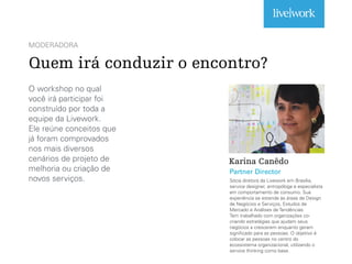 MODERADORA
Quem irá conduzir o encontro?
O workshop no qual
você irá participar foi
construído por toda a
equipe da Livework.
Ele reúne conceitos que
já foram comprovados
nos mais diversos
cenários de projeto de
melhoria ou criação de
novos serviços.
Karina Canêdo
Sócia diretora da Livework em Brasília,
service designer, antropóloga e especialista
em comportamento de consumo. Sua
experiência se estende às áreas de Design
de Negócios e Serviços, Estudos de
Mercado e Análises de Tendências.
Tem trabalhado com organizações co-
criando estratégias que ajudam seus
negócios a crescerem enquanto geram
significado para as pessoas. O objetivo é
colocar as pessoas no centro do
ecossistema organizacional, utilizando o
service thinking como base.
Partner Director
 