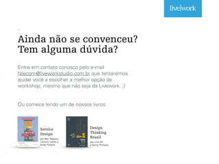 _
Ainda não se convenceu?
Tem alguma dúvida?
Entre em contato conosco pelo e-mail
falecom@liveworkstudio.com.br que tentaremos
ajudar você a escolher a melhor opção de
workshop, mesmo que não seja da Livework. ;)
Ou comece lendo um de nossos livros:
Service
Design
por Ben Reason,
Lavrans Løvlie e
Andy Polaine
Design
Thinking
Brasil
por Luis Alt
e Tenny Pinheiro
 