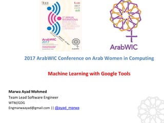 Marwa Ayad Mohmed
Team Lead Software Engineer
WTM/GDG
Engmarwaayad@gmail.com || @ayad_marwa
2017 ArabWIC Conference on Arab Women in Computing
Machine Learning with Google Tools
 
