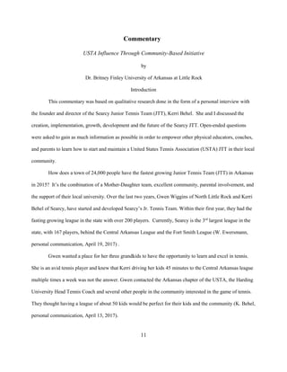 11
Commentary
USTA Influence Through Community-Based Initiative
by
Dr. Britney Finley University of Arkansas at Little Rock
Introduction
This commentary was based on qualitative research done in the form of a personal interview with
the founder and director of the Searcy Junior Tennis Team (JTT), Kerri Behel. She and I discussed the
creation, implementation, growth, development and the future of the Searcy JTT. Open-ended questions
were asked to gain as much information as possible in order to empower other physical educators, coaches,
and parents to learn how to start and maintain a United States Tennis Association (USTA) JTT in their local
community.
How does a town of 24,000 people have the fastest growing Junior Tennis Team (JTT) in Arkansas
in 2015? It’s the combination of a Mother-Daughter team, excellent community, parental involvement, and
the support of their local university. Over the last two years, Gwen Wiggins of North Little Rock and Kerri
Behel of Searcy, have started and developed Searcy’s Jr. Tennis Team. Within their first year, they had the
fasting growing league in the state with over 200 players. Currently, Searcy is the 3rd
largest league in the
state, with 167 players, behind the Central Arkansas League and the Fort Smith League (W. Ewersmann,
personal communication, April 19, 2017) .
Gwen wanted a place for her three grandkids to have the opportunity to learn and excel in tennis.
She is an avid tennis player and knew that Kerri driving her kids 45 minutes to the Central Arkansas league
multiple times a week was not the answer. Gwen contacted the Arkansas chapter of the USTA, the Harding
University Head Tennis Coach and several other people in the community interested in the game of tennis.
They thought having a league of about 50 kids would be perfect for their kids and the community (K. Behel,
personal communication, April 13, 2017).
 