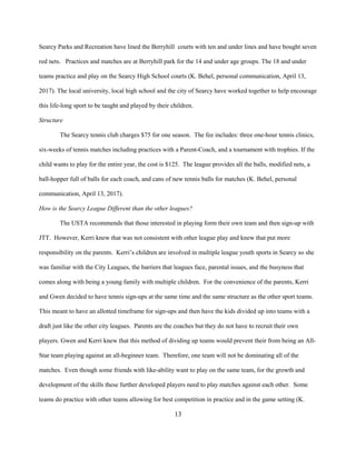 13
Searcy Parks and Recreation have lined the Berryhill courts with ten and under lines and have bought seven
red nets. Practices and matches are at Berryhill park for the 14 and under age groups. The 18 and under
teams practice and play on the Searcy High School courts (K. Behel, personal communication, April 13,
2017). The local university, local high school and the city of Searcy have worked together to help encourage
this life-long sport to be taught and played by their children.
Structure
The Searcy tennis club charges $75 for one season. The fee includes: three one-hour tennis clinics,
six-weeks of tennis matches including practices with a Parent-Coach, and a tournament with trophies. If the
child wants to play for the entire year, the cost is $125. The league provides all the balls, modified nets, a
ball-hopper full of balls for each coach, and cans of new tennis balls for matches (K. Behel, personal
communication, April 13, 2017).
How is the Searcy League Different than the other leagues?
The USTA recommends that those interested in playing form their own team and then sign-up with
JTT. However, Kerri knew that was not consistent with other league play and knew that put more
responsibility on the parents. Kerri’s children are involved in multiple league youth sports in Searcy so she
was familiar with the City Leagues, the barriers that leagues face, parental issues, and the busyness that
comes along with being a young family with multiple children. For the convenience of the parents, Kerri
and Gwen decided to have tennis sign-ups at the same time and the same structure as the other sport teams.
This meant to have an allotted timeframe for sign-ups and then have the kids divided up into teams with a
draft just like the other city leagues. Parents are the coaches but they do not have to recruit their own
players. Gwen and Kerri knew that this method of dividing up teams would prevent their from being an All-
Star team playing against an all-beginner team. Therefore, one team will not be dominating all of the
matches. Even though some friends with like-ability want to play on the same team, for the growth and
development of the skills these further developed players need to play matches against each other. Some
teams do practice with other teams allowing for best competition in practice and in the game setting (K.
 