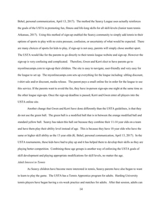 14
Behel, personal communication, April 13, 2017). The method the Searcy League uses actually reinforces
the goals of the USTA in promoting fun, fitness and life-long skills for all skill-levels (Junior team tennis
Arkansas, 2017). Using this method of sign-up enabled the Searcy community to simply add tennis to their
options of sports to play with no extra pressure, confusion, or uncertainty of what would be expected. There
are many choices of sports for kids to play, if sign-up is not easy, parents will simply chose another sport.
The USTA would like for the parents to go directly to their tennis league website and sign-up. However the
sign-up is very confusing and complicated. Therefore, Gwen and Kerri elect to have parents go to
myonlinecamps.com to sign-up their children. The site is easy to navigate, user-friendly and very easy for
the league to set up. The myonlinecamps.com sets up everything for the league including: sibling discount,
t-shirt sale and/or discount, media release. The parent pays a small online fee in order for the league to use
this service. If the parents want to avoid the fee, they have in-person sign-ups one night at the same time as
the other league sign-ups. Once the sign-up deadline is passed, Kerri and Gwen enter all players into the
USTA online site.
Another change that Gwen and Kerri have done differently than the USTA guidelines, is that they
do not use the green ball. The green ball is a modified ball that is in between the orange modified ball and
standard yellow ball. Searcy has taken this ball out because they combine their 11-14 year olds on a team
and have them play their ability level instead of age. This is because they have 10 year olds who have the
same or higher skill ability as the 13 year olds (K. Behel, personal communication, April 13, 2017). In the
USTA tournaments, these kids have had to play up and it has helped them to develop their skills as they are
playing better competition. Combining these age groups is another way of enforcing the USTA goals of
skill development and playing appropriate modifications for skill levels, no matter the age.
Adult Interest in Tennis
As Searcy children have become more interested in tennis, Searcy parents have also began to want
to learn to play the game. The USTA has a Tennis Apprentice program for adults. Harding University
tennis players have began having a six-week practice and matches for adults. After that session, adults can
 