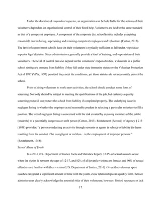 17
Under the doctrine of respondeat superior, an organization can be held liable for the actions of their
volunteers dependent on organizational control of their hired help. Volunteers are held to the same standard
as that of a competent employee. A component of the corporate (i.e. school) entity includes exercising
reasonable care in hiring, supervising and retaining competent employees and volunteers (Cotton, 2013).
The level of control most schools have on their volunteers is typically sufficient to fall under respondeat
superior legal doctrine. Since administrators generally provide a level of training, and supervision of their
volunteers. The level of control can also depend on the volunteers’ responsibilities. Volunteers in a public
school setting are immune from liability if they fall under state immunity statute or the Volunteer Protection
Act of 1997 (VPA, 1997) provided they meet the conditions, yet those statutes do not necessarily protect the
school.
Prior to hiring volunteers to work sport activities, the school should conduct some form of
screening. Not only should be subject to meeting the qualifications of the job, but certainly a quality
screening protocol can protect the school from liability if completed properly. The underlying issue in
negligent hiring is whether the employer acted reasonably prudent in selecting a particular volunteer to fill a
position. The tort of negligent hiring is concerned with the risk created by exposing members of the public
(students) to a potentially dangerous or unfit person (Cotton, 2013). Restatement (Second) of Agency § 213
(1958) provides: “a person conducting an activity through servants or agents is subject to liability for harm
resulting from his conduct if he is negligent or reckless…in the employment of improper persons.”
(Restatement, 1958).
Sexual Abuse of Youth
In a 2016 U.S. Department of Justice Facts and Statistics Report, 35.8% of sexual assaults occur
when the victim is between the ages of 12-17, and 82% of all juvenile victims are female, and 90% of sexual
offenders are familiar with their victims (U.S. Department of Justice, 2016). Given that volunteer sport
coaches can spend a significant amount of time with the youth, close relationships can quickly form. School
administrators clearly acknowledge the potential risks of their volunteers; however, limited resources or lack
 