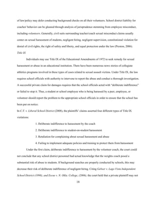 18
of law/policy may defer conducting background checks on all their volunteers. School district liability for
coaches' behavior can be gleaned through analysis of jurisprudence stemming from employee misconduct,
including volunteers. Generally, civil suits surrounding teacher/coach sexual misconduct claims usually
center on sexual harassment of students, negligent hiring, negligent supervision, constitutional violation for
denial of civil rights, the right of safety and liberty, and equal protection under the law (Preston, 2006).
Title IX
Individuals may use Title IX of the Educational Amendments of 1972 to seek remedy for sexual
harassment or abuse in an educational institution. There have been numerous news stories of collegiate
athletics programs involved in these types of cases related to sexual assault victims. Under Title IX, the law
requires school officials with authority to intervene to report the abuse and conduct a thorough investigation.
A successful private claim for damages requires that the school officials acted with “deliberate indifference”
or failed to stop it. Thus, a student or school employee who is being harassed by a peer, employee, or
volunteer should report the problem to the appropriate school officials in order to ensure that the school has
been put on notice.
In C.T. v. Liberal School District (2008), the plaintiffs’ claims asserted four different types of Title IX
violations:
1. Deliberate indifference to harassment by the coach
2. Deliberate indifference to student-on-student harassment
3. Retaliation for complaining about sexual harassment and abuse
4. Failing to implement adequate policies and training to protect them from harassment
Under the first claim, deliberate indifference to harassment by the volunteer coach, the court could
not conclude that any school district personnel had actual knowledge that the weights coach posed a
substantial risk of abuse to students. If background searches are properly conducted by schools, this may
decrease their risk of deliberate indifference of negligent hiring. Citing Gebser v. Lago Vista Independent
School District (1998), and Escue v. N. Okla. College, (2006), the court held that a private plaintiff may not
 
