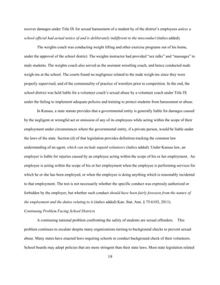 19
recover damages under Title IX for sexual harassment of a student by of the district’s employees unless a
school official had actual notice of and is deliberately indifferent to the misconduct (italics added).
The weights coach was conducting weight lifting and other exercise programs out of his home,
under the approval of the school district. The weights instructor had provided “sex talks” and “massages” to
male students. The weights coach also served as the assistant wrestling coach, and hence conducted nude
weigh-ins at the school. The courts found no negligence related to the nude weigh-ins since they were
properly supervised, and of the commonality of practice of wrestlers prior to competition. In the end, the
school district was held liable for a volunteer coach’s sexual abuse by a volunteer coach under Title IX
under the failing to implement adequate policies and training to protect students from harassment or abuse.
In Kansas, a state statute provides that a governmental entity is generally liable for damages caused
by the negligent or wrongful act or omission of any of its employees while acting within the scope of their
employment under circumstances where the governmental entity, if a private person, would be liable under
the laws of the state. Section (d) of that legislation provides definition tracking the common law
understanding of an agent, which can include unpaid volunteers (italics added). Under Kansas law, an
employer is liable for injuries caused by an employee acting within the scope of his or her employment. An
employee is acting within the scope of his or her employment when the employee is performing services for
which he or she has been employed, or when the employee is doing anything which is reasonably incidental
to that employment. The test is not necessarily whether the specific conduct was expressly authorized or
forbidden by the employer, but whether such conduct should have been fairly foreseen from the nature of
the employment and the duties relating to it (italics added) Kan. Stat. Ann. § 75-6103, 2011).
Continuing Problem Facing School Districts
A continuing national problem confronting the safety of students are sexual offenders. This
problem continues to escalate despite many organizations turning to background checks to prevent sexual
abuse. Many states have enacted laws requiring schools to conduct background check of their volunteers.
School boards may adopt policies that are more stringent than their state laws. Most state legislation related
 