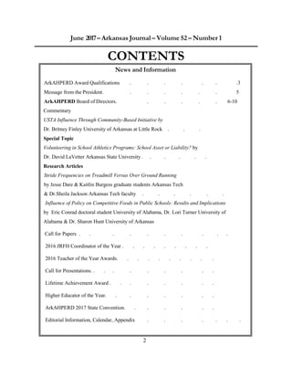 2
June 2017– Arkansas Journal – Volume 52 – Number 1
CONTENTS
News and Information
ArkAHPERD Award Qualifications . . . . . . .3
Message from the President. . . . . . . 5
ArkAHPERD Board of Directors. . . . . . 6-10
Commentary
USTA Influence Through Community-Based Initiative by
Dr. Britney Finley University of Arkansas at Little Rock . . .
Special Topic
Volunteering in School Athletics Programs: School Asset or Liability? by
Dr. David LaVetter Arkansas State University . . . . . .
Research Articles
Stride Frequencies on Treadmill Versus Over Ground Running
by Jesse Dare & Kaitlin Burgess graduate students Arkansas Tech
& Dr.Sheila Jackson Arkansas Tech faculty . . . . . .
Influence of Policy on Competitive Foods in Public Schools: Results and Implications
by Eric Conrad doctoral student University of Alabama, Dr. Lori Turner University of
Alabama & Dr. Sharon Hunt University of Arkansas
Call for Papers . . . . . . . . . .
2016 JRFH Coordinator of the Year . . . . . . . . .
2016 Teacher of the Year Awards. . . . . . . . . .
Call for Presentations. . . . . . . . . .
Lifetime Achievement Award . . . . . . . .
Higher Educator of the Year. . . . . . . .
ArkAHPERD 2017 State Convention. . . . . . .
Editorial Information, Calendar, Appendix . . . . . . .
 