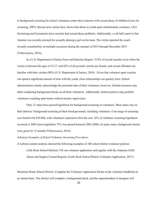 20
to background screening for school volunteers center their concerns with sexual abuse of children (Laws for
screening, 2007). Recent news stories have shown that abuse in youth sport unfortunately continues. USA
Swimming and Gymnastics have recently had sexual abuse problems. Additionally, a soft ball coach in San
Antonio was recently arrested for sexually abusing a girl on his team. The victim reported the coach
sexually assaulted her on multiple occasions during the summer of 2015 through December 2015
(Villavicencio, 2016).
In a U.S. Department of Justice Facts and Statistics Report, 35.8% of sexual assaults occur when the
victim is between the ages of 12-17, and 82% of all juvenile victims are female, and sexual offenders are
familiar with their victims (90%) (U.S. Department of Justice, 2016). Given that volunteer sport coaches
can spend a significant amount of time with the youth, close relationships can quickly form. School
administrators clearly acknowledge the potential risks of their volunteers; however, limited resources may
defer conducting background checks on all their volunteers. Additionally, district policies may prohibit
volunteers coaching sport teams without teacher supervision.
Only 12 states have passed legislation for background screening of volunteers. Most states rely on
their districts’ background screening of their hired personnel, including volunteers. Cost range of screening
was found to be $10-$40, with volunteers expected to foot the cost. 42% of volunteer screening legislation
occurred in 2003 (most legislation 75% was passed between 2001-2008). In many states, background checks
were good for 12 months (Villavicencio, 2016).
Arkansas Examples of School Volunteer Screening Procedures
A website content analysis showed the following examples of AR school district volunteer policies:
Little Rock School Districts: Fill out volunteer application and register with the Arkansas Child
Abuse and Neglect Central Registry (Little Rock School District Volunteer Application, 2017).
Mountain Home School District: Complete the Volunteer Application Packet in the volunteer handbook on
an annual basis. The district will complete a background check, and the superintendent or designee will
 