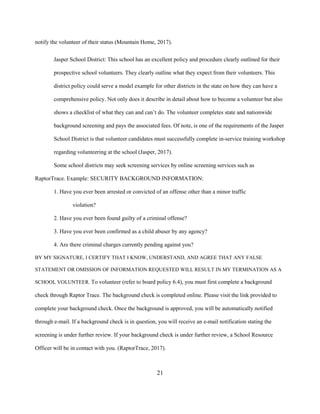 21
notify the volunteer of their status (Mountain Home, 2017).
Jasper School District: This school has an excellent policy and procedure clearly outlined for their
prospective school volunteers. They clearly outline what they expect from their volunteers. This
district policy could serve a model example for other districts in the state on how they can have a
comprehensive policy. Not only does it describe in detail about how to become a volunteer but also
shows a checklist of what they can and can’t do. The volunteer completes state and nationwide
background screening and pays the associated fees. Of note, is one of the requirements of the Jasper
School District is that volunteer candidates must successfully complete in-service training workshop
regarding volunteering at the school (Jasper, 2017).
Some school districts may seek screening services by online screening services such as
RaptorTrace. Example: SECURITY BACKGROUND INFORMATION:
1. Have you ever been arrested or convicted of an offense other than a minor traffic
violation?
2. Have you ever been found guilty of a criminal offense?
3. Have you ever been confirmed as a child abuser by any agency?
4. Are there criminal charges currently pending against you?
BY MY SIGNATURE, I CERTIFY THAT I KNOW, UNDERSTAND, AND AGREE THAT ANY FALSE
STATEMENT OR OMISSION OF INFORMATION REQUESTED WILL RESULT IN MY TERMINATION AS A
SCHOOL VOLUNTEER. To volunteer (refer to board policy 6.4), you must first complete a background
check through Raptor Trace. The background check is completed online. Please visit the link provided to
complete your background check. Once the background is approved, you will be automatically notified
through e-mail. If a background check is in question, you will receive an e-mail notification stating the
screening is under further review. If your background check is under further review, a School Resource
Officer will be in contact with you. (RaptorTrace, 2017).
 