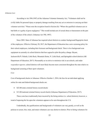 22
Arkansas Law
According to Act 390 (1987) of the Arkansas Volunteer Immunity Act, “Volunteers shall not be
civilly liable for personal injury or property damage resulting from any act or omission in carrying out their
volunteer activities.” Please note the exception found in Section (b): “Where the qualified volunteer acts in
bad faith or is guilty of gross negligence.” This would include acts of sexual abuse or harassment on the part
of the volunteer of the school. (Arkansas Act 390, 1987).
Since 2003, State of Arkansas has required school districts to conduct background/fingerprint check
of the employees. Effective February 20, 2017, the Department of Education has a new screening policy for
their school employees, including their licensure and background check. There is live background scan
equipment at currently six school districts that have agreed to pilot the policy change: Bryant,
Jacksonville/N. Pulaski, Little Rock, Mountain Home, N. Little Rock, and Springdale school districts (AR
Department of Education, 2017). Presumably as we strive to minimize risk in our schools, and under
respondeat superior, school districts will most likely become more consistent throughout the state relative to
background screening of their sport volunteers.
Cost
Cost of background checks in Arkansas: Effective October 1, 2016, the fees for an individual applying
online for state and federal background checks are:
• $22.00 (state criminal history record check)
• $13.00 (national criminal history record check) (Arkansas Department of Education, 2017).
These costs have traditionally been incurred by the hiring entities (i.e. school districts); however, a
trend of imposing the fee upon the volunteers appears to be seen throughout the U.S.
Undoubtedly, the qualifications and backgrounds of volunteers can vary greatly, as well as the
policies to screen, hire, train, and retain volunteers can vary district to district. Prior to hiring volunteers for
 