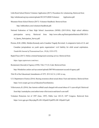 25
Little Rock School District Volunteer Application (2017). Procedures for volunteering. Retrieved from
http://arkidsread.org/wp-content/uploads/2013/07/LRSD-Volunteer- Application.pdf.
Mountain Home School District (2017). Volunteer Handbook. Retrieved from
http://mhbombers.com/volunteers/handbook.pdf.
National Federation of State High School Associations (NFHS) (2015-2016). High school athletics
participation survey. Retrieved from http://www.nfhs.org/ParticipationStatistics/PDF/2015-
16_Sports_Participation_Survey.pdf.
Preston, B.M. (2006). Sheldon Kennedy and a Canadian Tragedy Revisited: A comparative look at U.S. and
Canadian jurisprudence on youth sports organizations’ civil liability for child sexual exploitation.
Vanderbilt Journal of Transnational Law, 39 (4), 1333-1372.
RaptorTrace (2017). Online criminal background screening service. Retrieved from
https://apps.raptorware.com/trace.
Restatement (Second) of Agency (1958). Title 17 U.S. Code. Retrieved from
http://blenderlaw.umlaw.net/wp-content/uploads/2007/08/restatement-second-of-agency.pdf.
Title IX of the Educational Amendments of 1972. 20 U.S.C.S. § 1681 et seq.
U.S. Department of Justice (2016). Raising awareness about sexual abuse: Facts and statistics. Retrieved from
https://www.nsopw.gov/en-us/Education/FactsStatistics.
Villavicencio, R. (2016). San Antonio softball coach charged with sexual abuse of 11-year-old girl. Retrieved
from http://usatodayhss.com/author/roma-villavicencio-and-kens5-com-staff.
Volunteer Protection Act of 1997 (June, 1997). Public Law 105-19, 105th
Congress. Retrieved from
https://www.gpo.gov/fdsys/pkg/PLAW-105publ19/pdf/PLAW-105publ19.pdf.
 