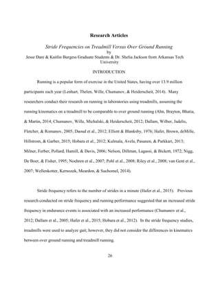 26
Research Articles
Stride Frequencies on Treadmill Versus Over Ground Running
by
Jesse Dare & Kaitlin Burgess Graduate Students & Dr. Shelia Jackson from Arkansas Tech
University
INTRODUCTION
Running is a popular form of exercise in the United States, having over 13.9 million
participants each year (Lenhart, Thelen, Wille, Chumanov, & Heiderscheit, 2014). Many
researchers conduct their research on running in laboratories using treadmills, assuming the
running kinematics on a treadmill to be comparable to over ground running (Ahn, Brayton, Bhatia,
& Martin, 2014; Chumanov, Wille, Michalski, & Heiderscheit, 2012; Dallam, Wilber, Jadelis,
Fletcher, & Romanov, 2005; Daoud et al., 2012; Elliott & Blanksby, 1976; Hafer, Brown, deMille,
Hillstrom, & Garber, 2015; Hobara et al., 2012; Kulmala, Avela, Pasanen, & Parkkari, 2013;
Milner, Ferber, Pollard, Hamill, & Davis, 2006; Nelson, Dillman, Lagassi, & Bickett, 1972; Nigg,
De Boer, & Fisher, 1995; Noehren et al., 2007; Pohl et al., 2008; Riley et al., 2008; van Gent et al.,
2007; Wellenkotter, Kernozek, Meardon, & Suchomel, 2014).
Stride frequency refers to the number of strides in a minute (Hafer et al., 2015). Previous
research conducted on stride frequency and running performance suggested that an increased stride
frequency in endurance events is associated with an increased performance (Chumanov et al.,
2012; Dallam et al., 2005; Hafer et al., 2015; Hobara et al., 2012). In the stride frequency studies,
treadmills were used to analyze gait; however, they did not consider the differences in kinematics
between over ground running and treadmill running.
 