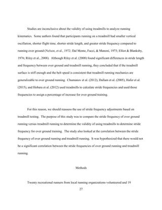 27
Studies are inconclusive about the validity of using treadmills to analyze running
kinematics. Some authors found that participants running on a treadmill had smaller vertical
oscillation, shorter flight time, shorter stride length, and greater stride frequency compared to
running over ground (Nelson, et al., 1972; Dal Monte, Fucci, & Manoni, 1973; Elliot & Blanksby,
1976; Riley et al., 2008). Although Riley et al. (2008) found significant differences in stride length
and frequency between over ground and treadmill running, they concluded that if the treadmill
surface is stiff enough and the belt speed is consistent that treadmill running mechanics are
generalizable to over ground running. Chumanov et al. (2012), Dallam et al. (2005), Hafer et al.
(2015), and Hobara et al. (2012) used treadmills to calculate stride frequencies and used those
frequencies to assign a percentage of increase for over ground training.
For this reason, we should reassess the use of stride frequency adjustments based on
treadmill testing. The purpose of this study was to compare the stride frequency of over ground
running versus treadmill running to determine the validity of using treadmills to determine stride
frequency for over ground training. The study also looked at the correlation between the stride
frequency of over ground running and treadmill running. It was hypothesized that there would not
be a significant correlation between the stride frequencies of over ground running and treadmill
running.
Methods
Twenty recreational runners from local running organizations volunteered and 19
 