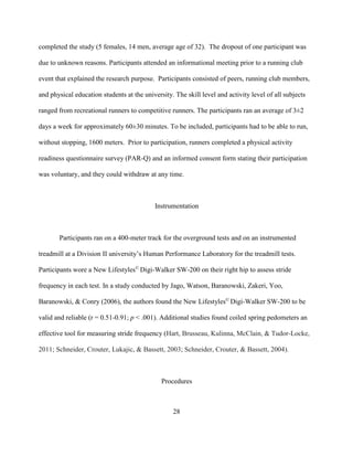 28
completed the study (5 females, 14 men, average age of 32). The dropout of one participant was
due to unknown reasons. Participants attended an informational meeting prior to a running club
event that explained the research purpose. Participants consisted of peers, running club members,
and physical education students at the university. The skill level and activity level of all subjects
ranged from recreational runners to competitive runners. The participants ran an average of 3±2
days a week for approximately 60±30 minutes. To be included, participants had to be able to run,
without stopping, 1600 meters. Prior to participation, runners completed a physical activity
readiness questionnaire survey (PAR-Q) and an informed consent form stating their participation
was voluntary, and they could withdraw at any time.
Instrumentation
Participants ran on a 400-meter track for the overground tests and on an instrumented
treadmill at a Division II university’s Human Performance Laboratory for the treadmill tests.
Participants wore a New Lifestyles©
Digi-Walker SW-200 on their right hip to assess stride
frequency in each test. In a study conducted by Jago, Watson, Baranowski, Zakeri, Yoo,
Baranowski, & Conry (2006), the authors found the New Lifestyles©
Digi-Walker SW-200 to be
valid and reliable (r = 0.51-0.91; p < .001). Additional studies found coiled spring pedometers an
effective tool for measuring stride frequency (Hart, Brusseau, Kulinna, McClain, & Tudor-Locke,
2011; Schneider, Crouter, Lukajic, & Bassett, 2003; Schneider, Crouter, & Bassett, 2004).
Procedures
 